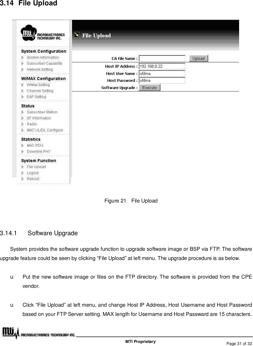   Page 31 of 32  MTI Proprietary 3.14 File Upload  Figure 21  File Upload  3.14.1  Software Upgrade System provides the software upgrade function to upgrade software image or BSP via FTP. The software upgrade feature could be seen by clicking “File Upload” at left menu. The upgrade procedure is as below. u  Put the new software image or files on the FTP directory. The software is provided from the CPE vendor. u Click “File Upload” at left menu, and change Host IP Address, Host Username and Host Password based on your FTP Server setting. MAX length for Username and Host Passward are 15 characters. 