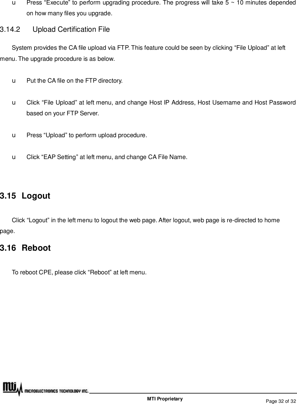   Page 32 of 32  MTI Proprietary u Press “Execute” to perform upgrading procedure. The progress will take 5 ~ 10 minutes depended on how many files you upgrade. 3.14.2  Upload Certification File System provides the CA file upload via FTP. This feature could be seen by clicking “File Upload” at left menu. The upgrade procedure is as below.  u Put the CA file on the FTP directory. u Click “File Upload” at left menu, and change Host IP Address, Host Username and Host Password based on your FTP Server. u Press “Upload” to perform upload procedure. u Click “EAP Setting” at left menu, and change CA File Name.  3.15 Logout Click “Logout” in the left menu to logout the web page. After logout, web page is re-directed to home page. 3.16 Reboot To reboot CPE, please click “Reboot” at left menu. 
