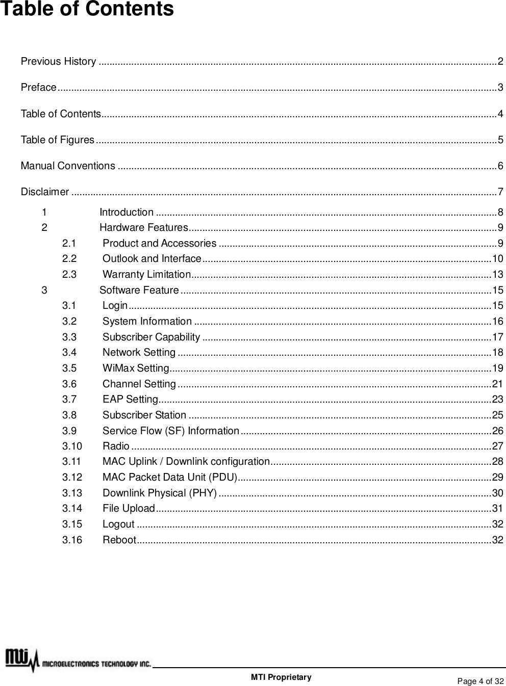   Page 4 of 32  MTI Proprietary Table of Contents Previous History..................................................................................................................................................2 Preface.................................................................................................................................................................3 Table of Contents.................................................................................................................................................4 Table of Figures...................................................................................................................................................5 Manual Conventions...........................................................................................................................................6 Disclaimer............................................................................................................................................................7 1 Introduction.............................................................................................................................8 2 Hardware Features.................................................................................................................9 2.1 Product and Accessories......................................................................................................9 2.2 Outlook and Interface..........................................................................................................10 2.3 Warranty Limitation..............................................................................................................13 3 Software Feature..................................................................................................................15 3.1 Login.....................................................................................................................................15 3.2 System Information.............................................................................................................16 3.3 Subscriber Capability..........................................................................................................17 3.4 Network Setting...................................................................................................................18 3.5 WiMax Setting......................................................................................................................19 3.6 Channel Setting...................................................................................................................21 3.7 EAP Setting..........................................................................................................................23 3.8 Subscriber Station...............................................................................................................25 3.9 Service Flow (SF) Information............................................................................................26 3.10 Radio....................................................................................................................................27 3.11 MAC Uplink / Downlink configuration.................................................................................28 3.12 MAC Packet Data Unit (PDU).............................................................................................29 3.13 Downlink Physical (PHY)....................................................................................................30 3.14 File Upload...........................................................................................................................31 3.15 Logout..................................................................................................................................32 3.16 Reboot..................................................................................................................................32  