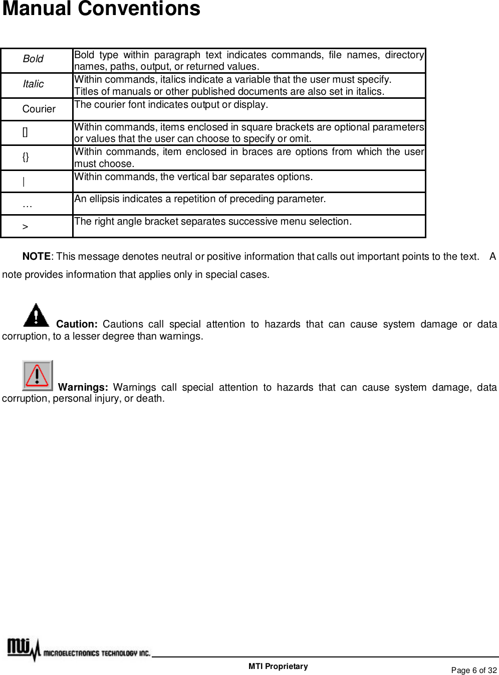   Page 6 of 32  MTI Proprietary Manual Conventions  Bold Bold type within paragraph text indicates commands, file names, directory names, paths, output, or returned values. Italic  Within commands, italics indicate a variable that the user must specify. Titles of manuals or other published documents are also set in italics. Courier  The courier font indicates output or display. [] Within commands, items enclosed in square brackets are optional parameters or values that the user can choose to specify or omit. {}  Within commands, item enclosed in braces are options from which the user must choose. |  Within commands, the vertical bar separates options. … An ellipsis indicates a repetition of preceding parameter. &gt;  The right angle bracket separates successive menu selection. NOTE: This message denotes neutral or positive information that calls out important points to the text.  A note provides information that applies only in special cases.  Caution: Cautions call special attention to hazards that can cause system damage or data corruption, to a lesser degree than warnings.   Warnings: Warnings call special attention to hazards that can cause system damage, data corruption, personal injury, or death. 