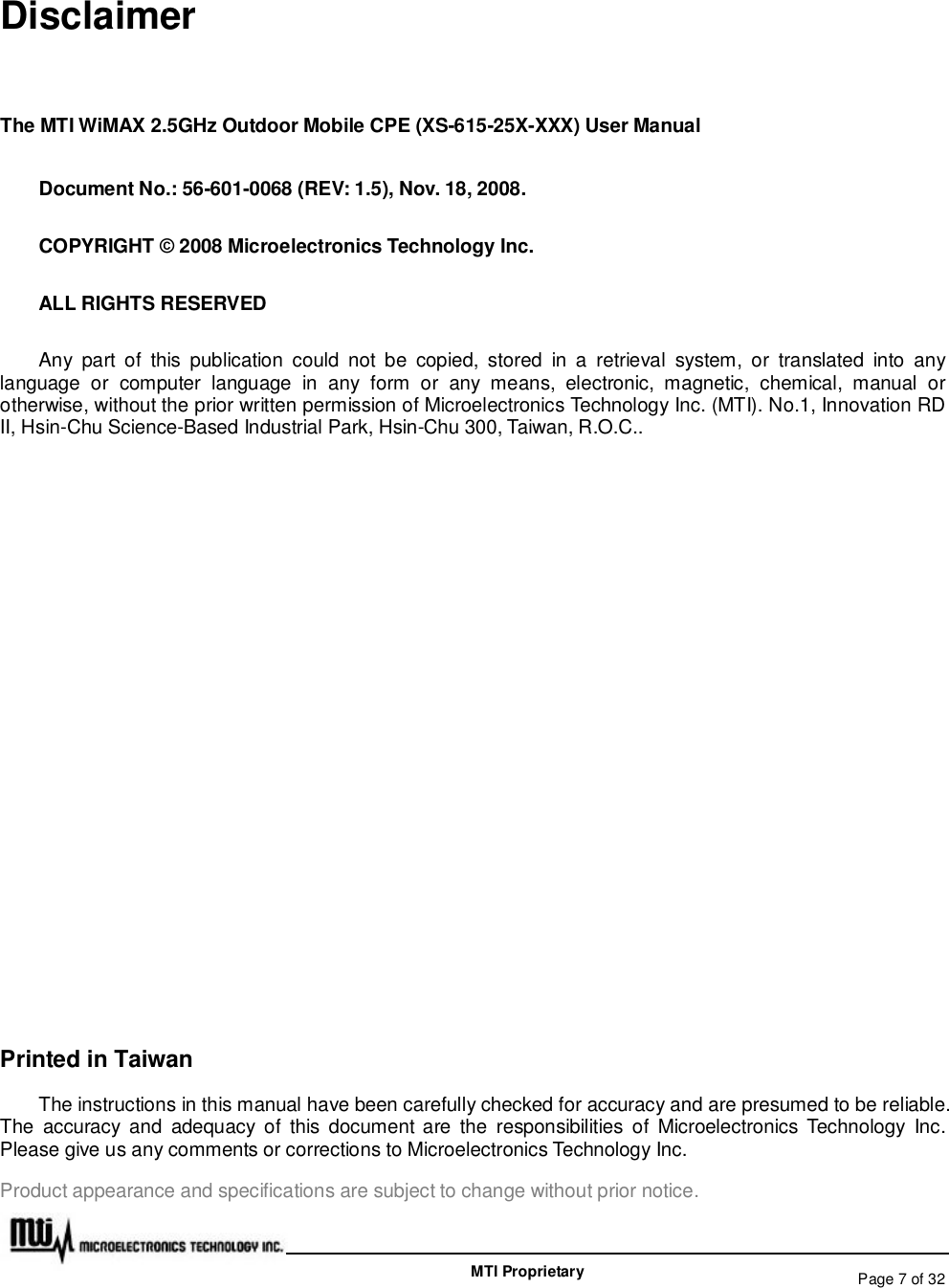   Page 7 of 32  MTI Proprietary Disclaimer The MTI WiMAX 2.5GHz Outdoor Mobile CPE (XS-615-25X-XXX) User Manual Document No.: 56-601-0068 (REV: 1.5), Nov. 18, 2008. COPYRIGHT © 2008 Microelectronics Technology Inc. ALL RIGHTS RESERVED Any part of this publication could not be copied, stored in a retrieval system, or translated into any language or computer language in any form or any means, electronic, magnetic, chemical, manual or otherwise, without the prior written permission of Microelectronics Technology Inc. (MTI). No.1, Innovation RD II, Hsin-Chu Science-Based Industrial Park, Hsin-Chu 300, Taiwan, R.O.C..            Printed in Taiwan The instructions in this manual have been carefully checked for accuracy and are presumed to be reliable.  The accuracy and adequacy of this document are the responsibilities of Microelectronics Technology Inc. Please give us any comments or corrections to Microelectronics Technology Inc. Product appearance and specifications are subject to change without prior notice. 