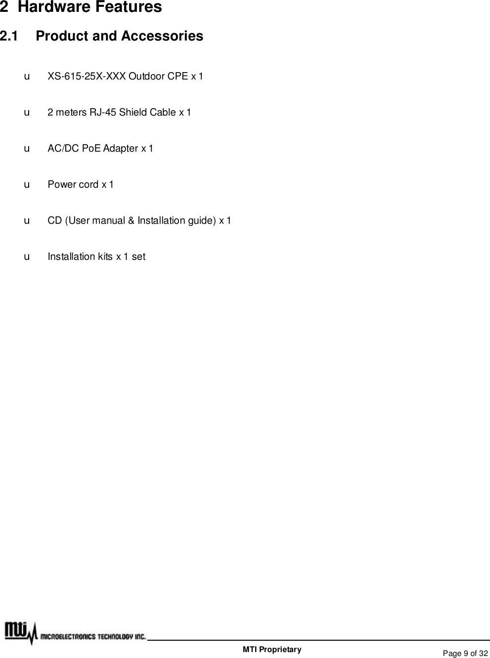   Page 9 of 32  MTI Proprietary 2 Hardware Features 2.1  Product and Accessories u XS-615-25X-XXX Outdoor CPE x 1 u 2 meters RJ-45 Shield Cable x 1 u AC/DC PoE Adapter x 1 u Power cord x 1 u CD (User manual &amp; Installation guide) x 1 u Installation kits x 1 set  