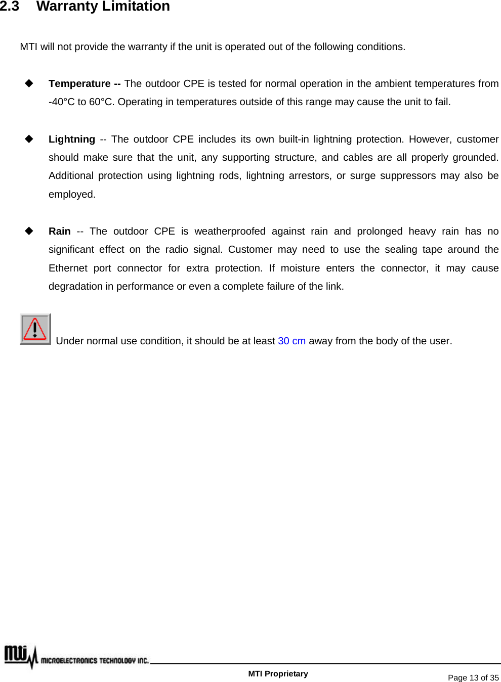   Page 13 of 35   MTI Proprietary 2.3 Warranty Limitation MTI will not provide the warranty if the unit is operated out of the following conditions.  Temperature -- The outdoor CPE is tested for normal operation in the ambient temperatures from -40°C to 60°C. Operating in temperatures outside of this range may cause the unit to fail.  Lightning -- The outdoor CPE includes its own built-in lightning protection. However, customer should make sure that the unit, any supporting structure, and cables are all properly grounded. Additional protection using lightning rods, lightning arrestors, or surge suppressors may also be employed.  Rain  -- The outdoor CPE is weatherproofed against rain and prolonged heavy rain has no significant effect on the radio signal. Customer may need to use the sealing tape around the Ethernet port connector for extra protection. If moisture enters the connector, it may cause degradation in performance or even a complete failure of the link.   Under normal use condition, it should be at least 30 cm away from the body of the user. 