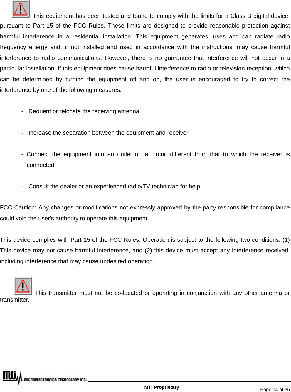   Page 14 of 35   MTI Proprietary   This equipment has been tested and found to comply with the limits for a Class B digital device, pursuant to Part 15 of the FCC Rules. These limits are designed to provide reasonable protection against harmful interference in a residential installation. This equipment generates, uses and can radiate radio frequency energy and, if not installed and used in accordance with the instructions, may cause harmful interference to radio communications. However, there is no guarantee that interference will not occur in a particular installation. If this equipment does cause harmful interference to radio or television reception, which can be determined by turning the equipment off and on, the user is encouraged to try to correct the interference by one of the following measures: -  Reorient or relocate the receiving antenna. -  Increase the separation between the equipment and receiver. - Connect the equipment into an outlet on a circuit different from that to which the receiver is connected. -  Consult the dealer or an experienced radio/TV technician for help. FCC Caution: Any changes or modifications not expressly approved by the party responsible for compliance could void the user&apos;s authority to operate this equipment. This device complies with Part 15 of the FCC Rules. Operation is subject to the following two conditions: (1) This device may not cause harmful interference, and (2) this device must accept any interference received, including interference that may cause undesired operation.  This transmitter must not be co-located or operating in conjunction with any other antenna or transmitter. 