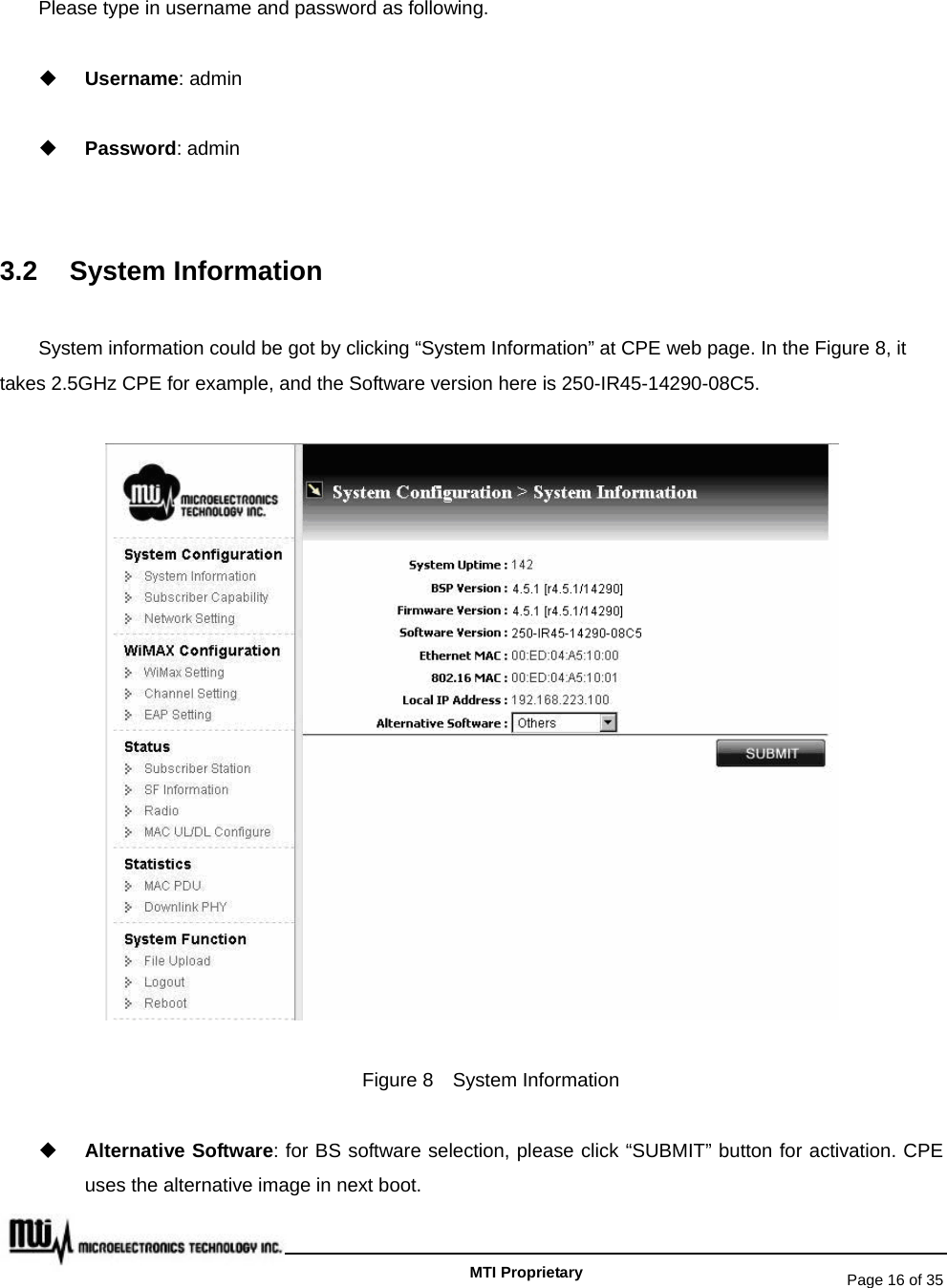   Page 16 of 35   MTI Proprietary Please type in username and password as following.  Username: admin  Password: admin  3.2 System Information System information could be got by clicking “System Information” at CPE web page. In the Figure 8, it takes 2.5GHz CPE for example, and the Software version here is 250-IR45-14290-08C5.  Figure 8  System Information  Alternative Software: for BS software selection, please click “SUBMIT” button for activation. CPE uses the alternative image in next boot. 