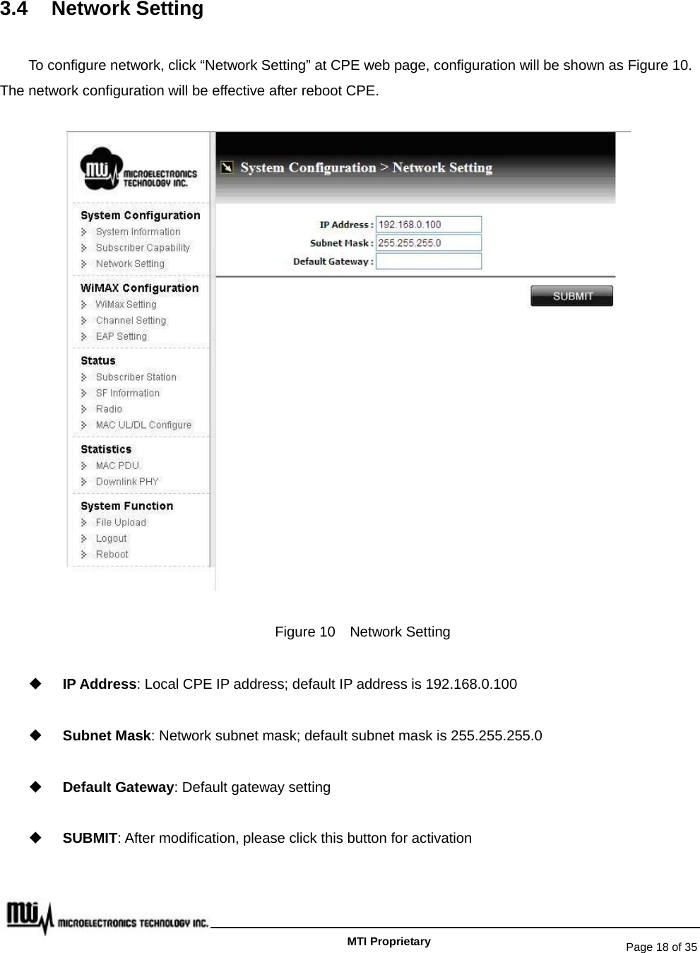   Page 18 of 35   MTI Proprietary 3.4 Network Setting To configure network, click “Network Setting” at CPE web page, configuration will be shown as Figure 10. The network configuration will be effective after reboot CPE.  Figure 10  Network Setting  IP Address: Local CPE IP address; default IP address is 192.168.0.100  Subnet Mask: Network subnet mask; default subnet mask is 255.255.255.0  Default Gateway: Default gateway setting  SUBMIT: After modification, please click this button for activation  