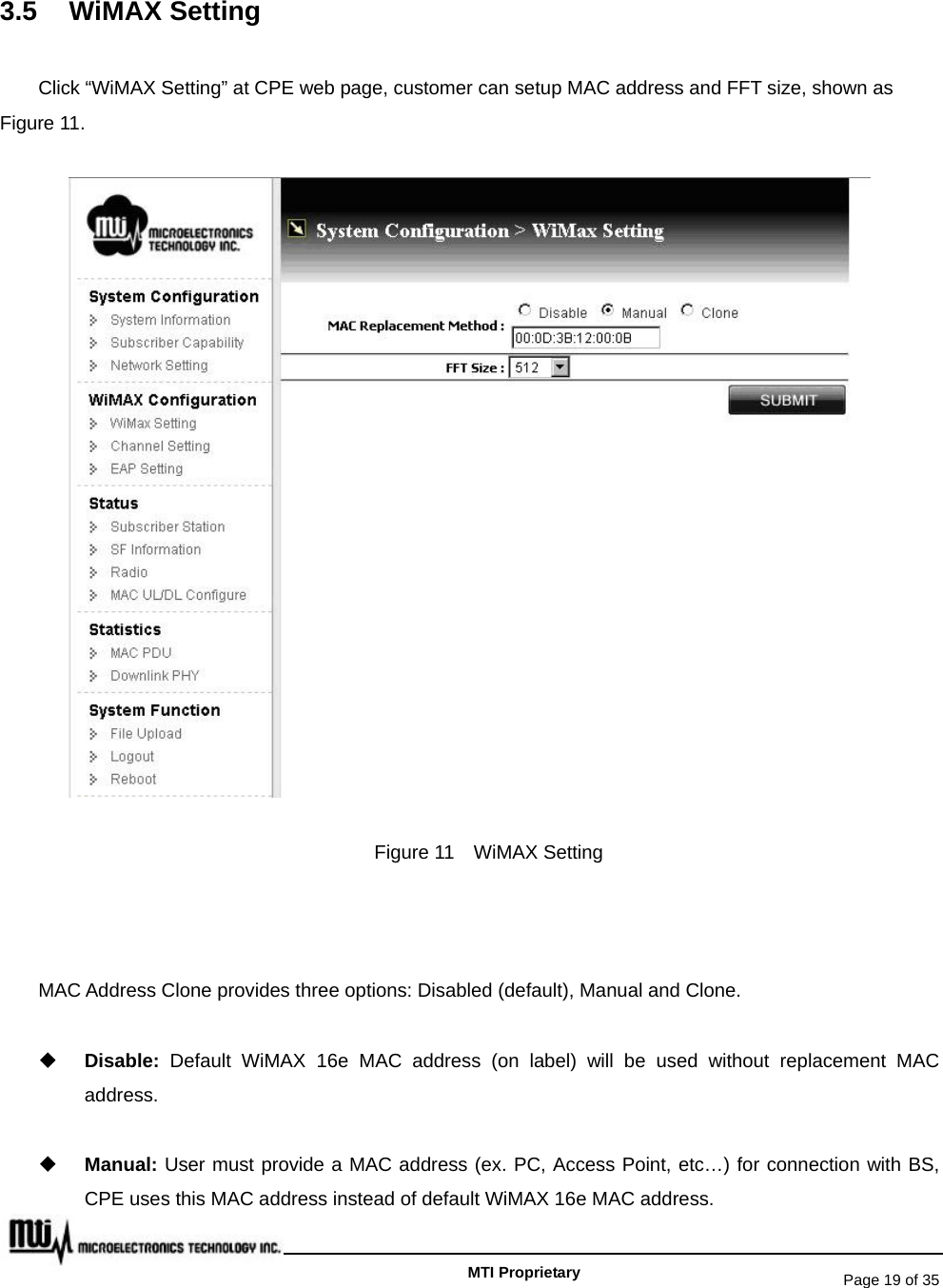   Page 19 of 35   MTI Proprietary 3.5 WiMAX Setting Click “WiMAX Setting” at CPE web page, customer can setup MAC address and FFT size, shown as Figure 11.  Figure 11    WiMAX Setting  MAC Address Clone provides three options: Disabled (default), Manual and Clone.  Disable:  Default WiMAX 16e MAC address (on label) will be used without replacement MAC address.  Manual: User must provide a MAC address (ex. PC, Access Point, etc…) for connection with BS, CPE uses this MAC address instead of default WiMAX 16e MAC address. 