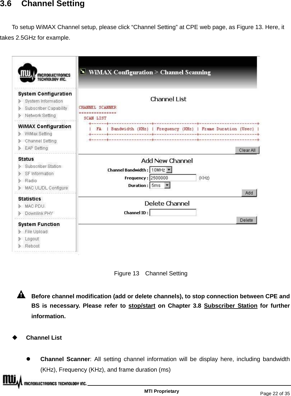   Page 22 of 35   MTI Proprietary 3.6 Channel Setting To setup WiMAX Channel setup, please click “Channel Setting” at CPE web page, as Figure 13. Here, it takes 2.5GHz for example.  Figure 13  Channel Setting   Before channel modification (add or delete channels), to stop connection between CPE and BS is necessary. Please refer to stop/start on Chapter 3.8 Subscriber Station for further information.  Channel List z Channel Scanner: All setting channel information will be display here, including bandwidth (KHz), Frequency (KHz), and frame duration (ms) 