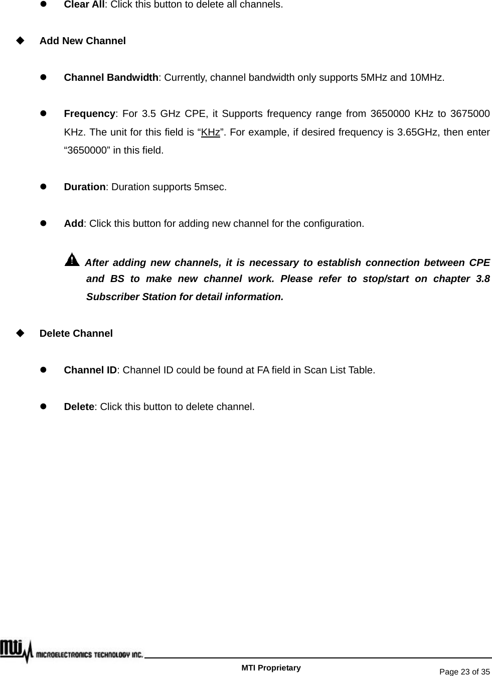   Page 23 of 35   MTI Proprietary z Clear All: Click this button to delete all channels.  Add New Channel z Channel Bandwidth: Currently, channel bandwidth only supports 5MHz and 10MHz.   z Frequency: For 3.5 GHz CPE, it Supports frequency range from 3650000 KHz to 3675000 KHz. The unit for this field is “KHz”. For example, if desired frequency is 3.65GHz, then enter “3650000” in this field. z Duration: Duration supports 5msec. z Add: Click this button for adding new channel for the configuration.  After adding new channels, it is necessary to establish connection between CPE and BS to make new channel work. Please refer to stop/start on chapter 3.8 Subscriber Station for detail information.  Delete Channel z Channel ID: Channel ID could be found at FA field in Scan List Table. z Delete: Click this button to delete channel.     