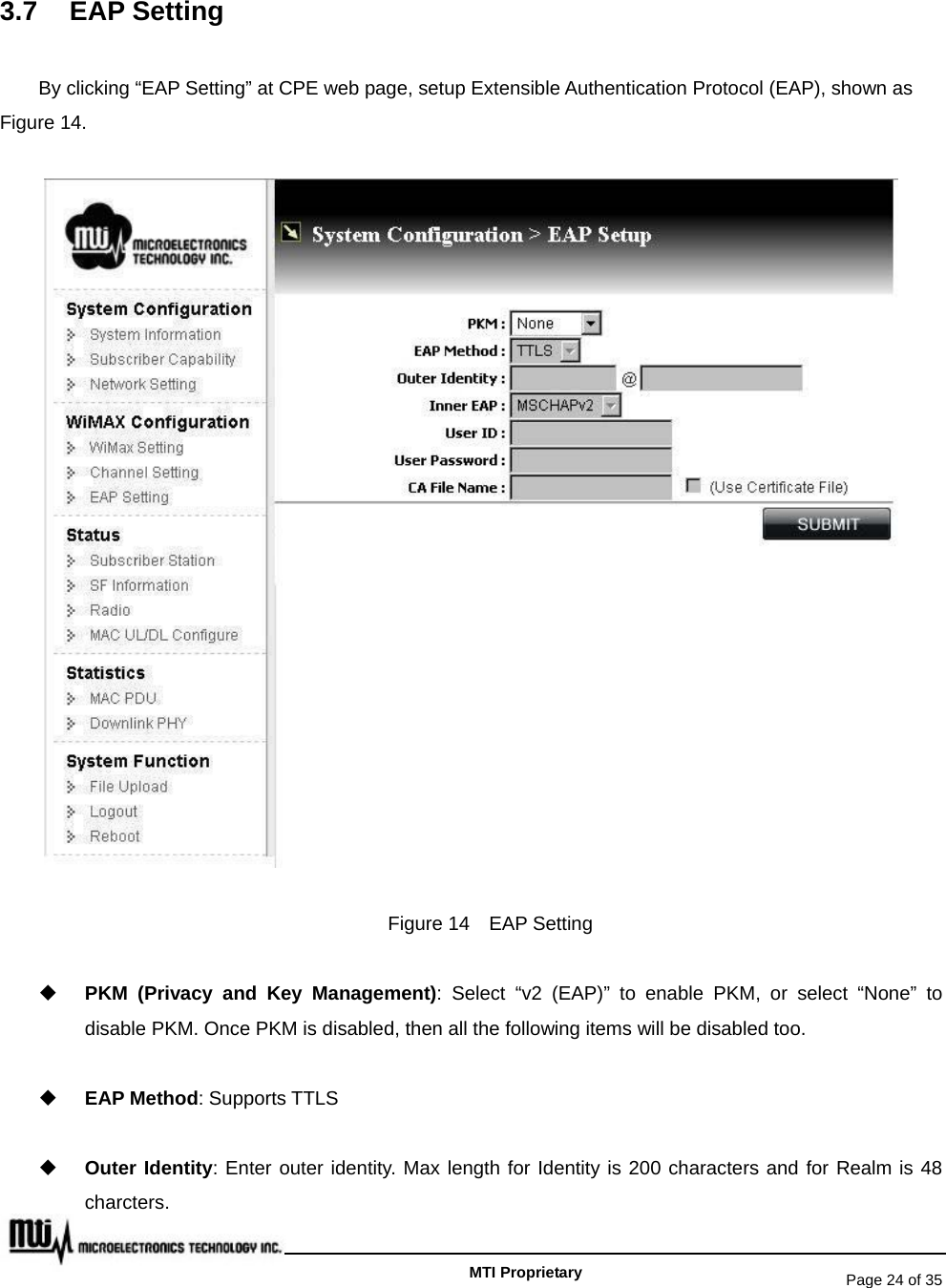   Page 24 of 35   MTI Proprietary 3.7 EAP Setting By clicking “EAP Setting” at CPE web page, setup Extensible Authentication Protocol (EAP), shown as Figure 14.  Figure 14  EAP Setting  PKM (Privacy and Key Management): Select “v2 (EAP)” to enable PKM, or select “None” to disable PKM. Once PKM is disabled, then all the following items will be disabled too.  EAP Method: Supports TTLS  Outer Identity: Enter outer identity. Max length for Identity is 200 characters and for Realm is 48 charcters. 