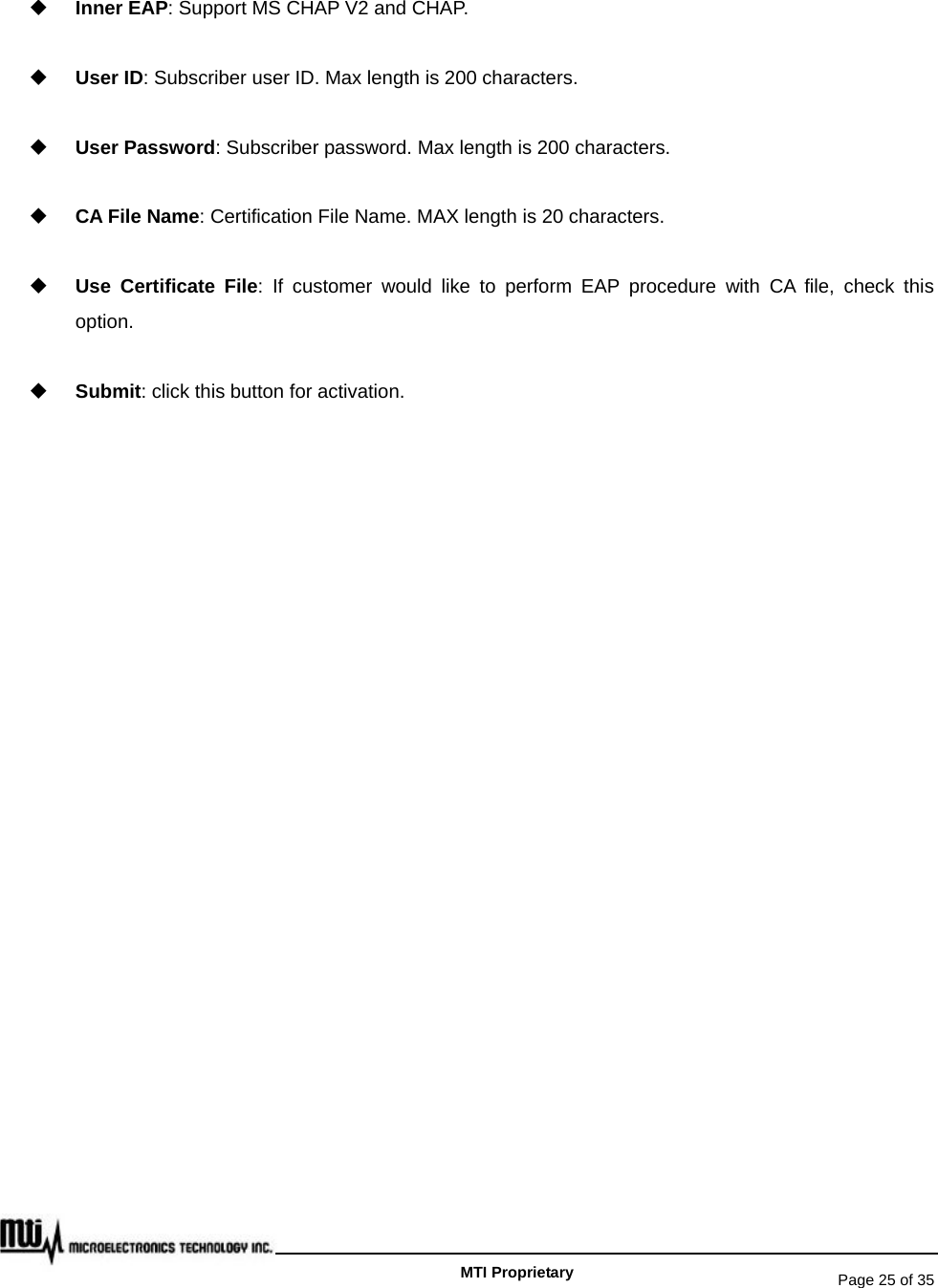   Page 25 of 35   MTI Proprietary  Inner EAP: Support MS CHAP V2 and CHAP.  User ID: Subscriber user ID. Max length is 200 characters.  User Password: Subscriber password. Max length is 200 characters.  CA File Name: Certification File Name. MAX length is 20 characters.  Use Certificate File: If customer would like to perform EAP procedure with CA file, check this option.  Submit: click this button for activation.  