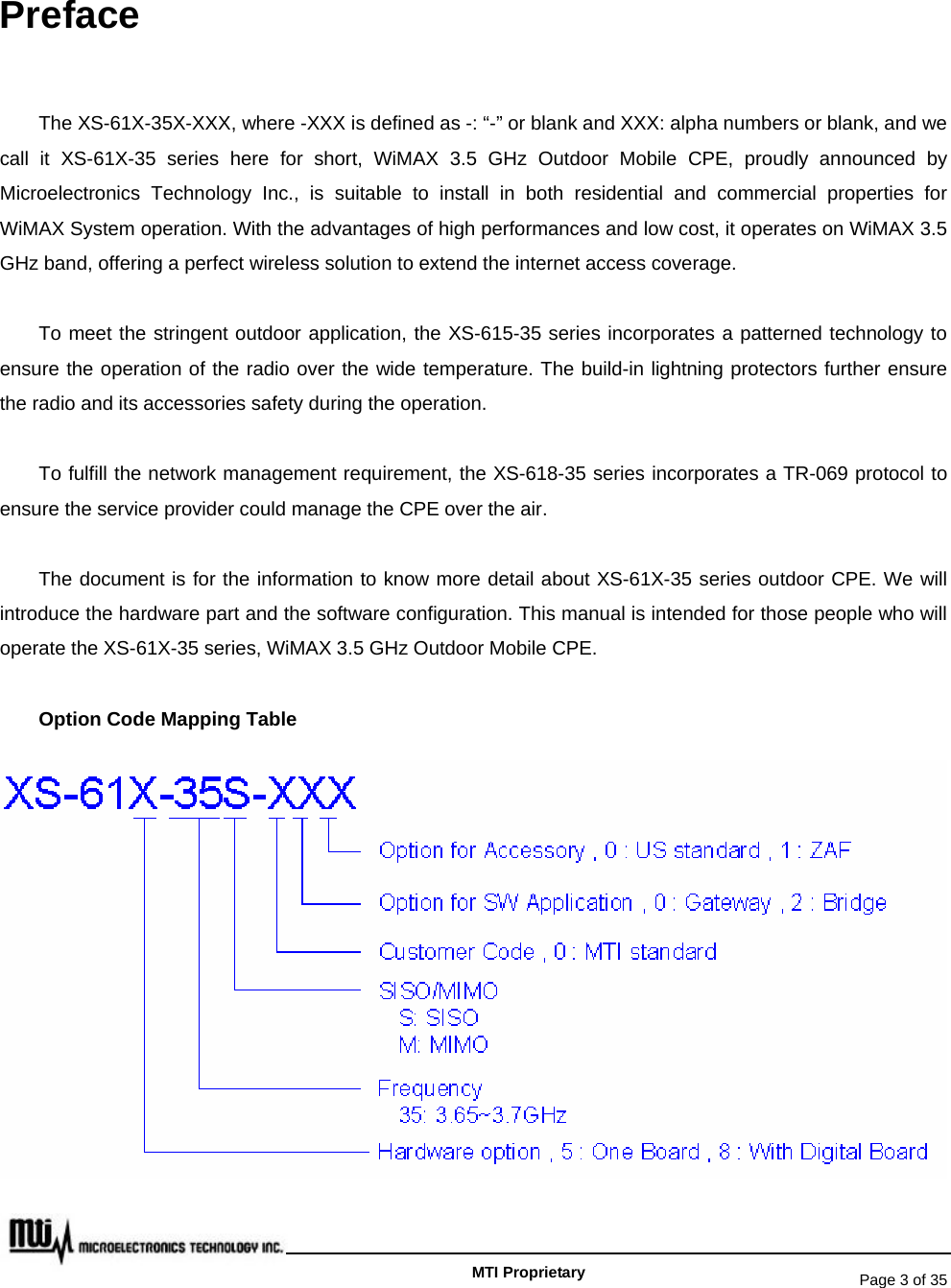   Page 3 of 35   MTI Proprietary Preface The XS-61X-35X-XXX, where -XXX is defined as -: “-” or blank and XXX: alpha numbers or blank, and we call it XS-61X-35 series here for short, WiMAX 3.5 GHz Outdoor Mobile CPE, proudly announced by Microelectronics Technology Inc., is suitable to install in both residential and commercial properties for WiMAX System operation. With the advantages of high performances and low cost, it operates on WiMAX 3.5 GHz band, offering a perfect wireless solution to extend the internet access coverage.   To meet the stringent outdoor application, the XS-615-35 series incorporates a patterned technology to ensure the operation of the radio over the wide temperature. The build-in lightning protectors further ensure the radio and its accessories safety during the operation. To fulfill the network management requirement, the XS-618-35 series incorporates a TR-069 protocol to ensure the service provider could manage the CPE over the air.   The document is for the information to know more detail about XS-61X-35 series outdoor CPE. We will introduce the hardware part and the software configuration. This manual is intended for those people who will operate the XS-61X-35 series, WiMAX 3.5 GHz Outdoor Mobile CPE. Option Code Mapping Table 