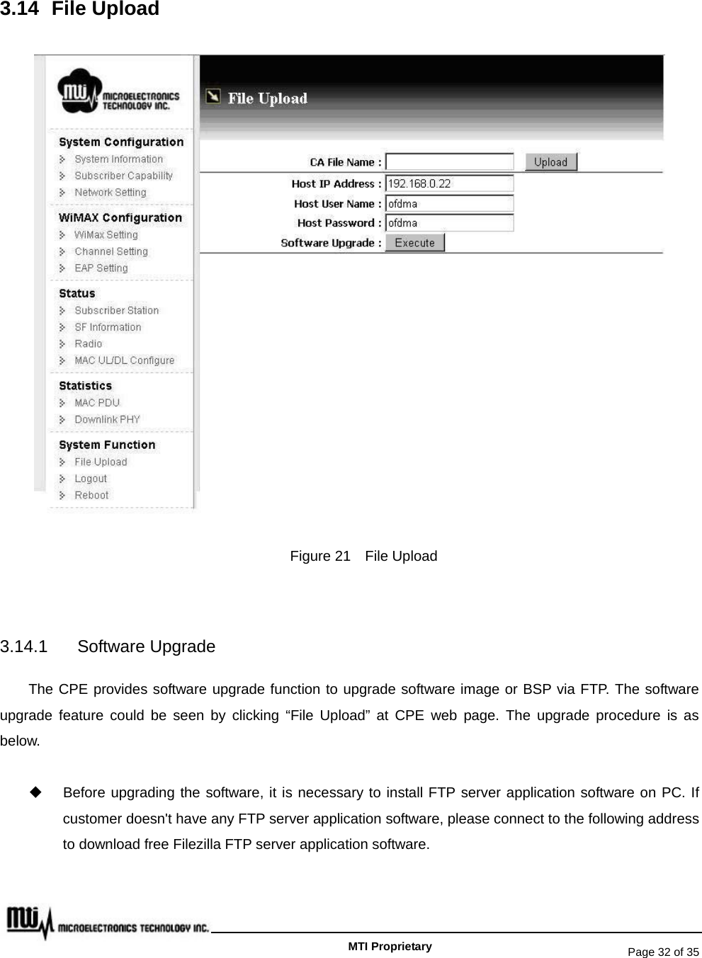   Page 32 of 35   MTI Proprietary 3.14 File Upload  Figure 21    File Upload  3.14.1 Software Upgrade The CPE provides software upgrade function to upgrade software image or BSP via FTP. The software upgrade feature could be seen by clicking “File Upload” at CPE web page. The upgrade procedure is as below.   Before upgrading the software, it is necessary to install FTP server application software on PC. If customer doesn&apos;t have any FTP server application software, please connect to the following address to download free Filezilla FTP server application software. 