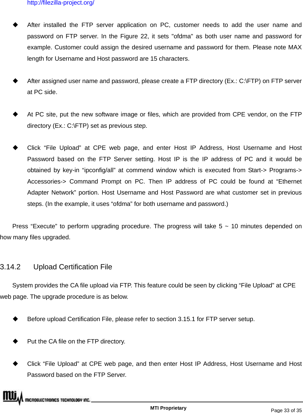   Page 33 of 35   MTI Proprietary http://filezilla-project.org/   After installed the FTP server application on PC, customer needs to add the user name and password on FTP server. In the Figure 22, it sets &quot;ofdma&quot; as both user name and password for example. Customer could assign the desired username and password for them. Please note MAX length for Username and Host password are 15 characters.     After assigned user name and password, please create a FTP directory (Ex.: C:\FTP) on FTP server at PC side.   At PC site, put the new software image or files, which are provided from CPE vendor, on the FTP directory (Ex.: C:\FTP) set as previous step.   Click “File Upload” at CPE web page, and enter Host IP Address, Host Username and Host Password based on the FTP Server setting. Host IP is the IP address of PC and it would be obtained by key-in “ipconfig/all” at commend window which is executed from Start-&gt; Programs-&gt; Accessories-&gt; Command Prompt on PC. Then IP address of PC could be found at “Ethernet Adapter Network” portion. Host Username and Host Password are what customer set in previous steps. (In the example, it uses “ofdma” for both username and password.)   Press “Execute” to perform upgrading procedure. The progress will take 5 ~ 10 minutes depended on how many files upgraded.  3.14.2 Upload Certification File System provides the CA file upload via FTP. This feature could be seen by clicking “File Upload” at CPE web page. The upgrade procedure is as below.     Before upload Certification File, please refer to section 3.15.1 for FTP server setup.   Put the CA file on the FTP directory.   Click “File Upload” at CPE web page, and then enter Host IP Address, Host Username and Host Password based on the FTP Server. 