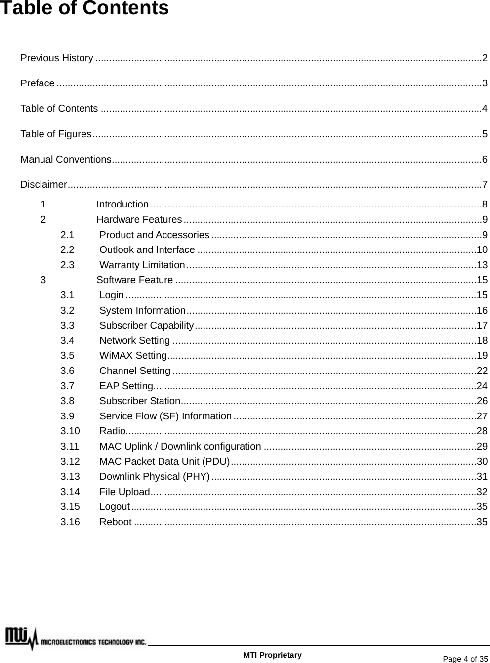   Page 4 of 35   MTI Proprietary Table of Contents Previous History ............................................................................................................................................2 Preface ..........................................................................................................................................................3 Table of Contents ..........................................................................................................................................4 Table of Figures.............................................................................................................................................5 Manual Conventions......................................................................................................................................6 Disclaimer......................................................................................................................................................7 1 Introduction ........................................................................................................................8 2 Hardware Features............................................................................................................9 2.1 Product and Accessories ..................................................................................................9 2.2 Outlook and Interface .....................................................................................................10 2.3 Warranty Limitation.........................................................................................................13 3 Software Feature .............................................................................................................15 3.1 Login ...............................................................................................................................15 3.2 System Information.........................................................................................................16 3.3 Subscriber Capability......................................................................................................17 3.4 Network Setting ..............................................................................................................18 3.5 WiMAX Setting................................................................................................................19 3.6 Channel Setting ..............................................................................................................22 3.7 EAP Setting.....................................................................................................................24 3.8 Subscriber Station...........................................................................................................26 3.9 Service Flow (SF) Information ........................................................................................27 3.10 Radio...............................................................................................................................28 3.11 MAC Uplink / Downlink configuration .............................................................................29 3.12 MAC Packet Data Unit (PDU).........................................................................................30 3.13 Downlink Physical (PHY)................................................................................................31 3.14 File Upload......................................................................................................................32 3.15 Logout.............................................................................................................................35 3.16 Reboot ............................................................................................................................35  