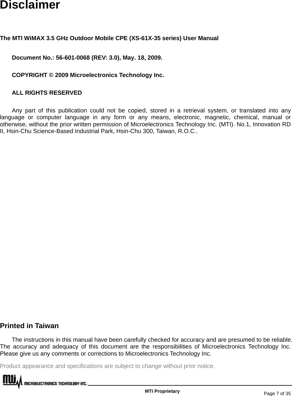   Page 7 of 35   MTI Proprietary Disclaimer The MTI WiMAX 3.5 GHz Outdoor Mobile CPE (XS-61X-35 series) User Manual Document No.: 56-601-0068 (REV: 3.0), May. 18, 2009. COPYRIGHT © 2009 Microelectronics Technology Inc. ALL RIGHTS RESERVED Any part of this publication could not be copied, stored in a retrieval system, or translated into any language or computer language in any form or any means, electronic, magnetic, chemical, manual or otherwise, without the prior written permission of Microelectronics Technology Inc. (MTI). No.1, Innovation RD II, Hsin-Chu Science-Based Industrial Park, Hsin-Chu 300, Taiwan, R.O.C..            Printed in Taiwan The instructions in this manual have been carefully checked for accuracy and are presumed to be reliable.   The accuracy and adequacy of this document are the responsibilities of Microelectronics Technology Inc. Please give us any comments or corrections to Microelectronics Technology Inc. Product appearance and specifications are subject to change without prior notice. 