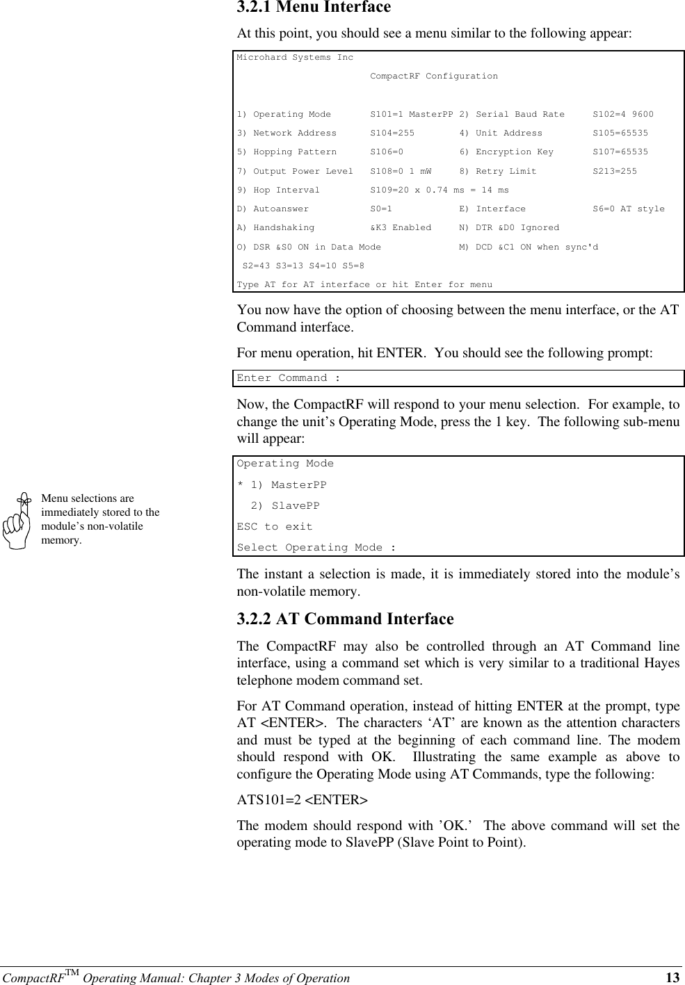 CompactRFTM Operating Manual: Chapter 3 Modes of Operation 13Menu selections areimmediately stored to themodule’s non-volatilememory.3.2.1 Menu InterfaceAt this point, you should see a menu similar to the following appear:Microhard Systems Inc                        CompactRF Configuration1) Operating Mode       S101=1 MasterPP 2) Serial Baud Rate     S102=4 96003) Network Address      S104=255        4) Unit Address         S105=655355) Hopping Pattern      S106=0          6) Encryption Key       S107=655357) Output Power Level   S108=0 1 mW     8) Retry Limit          S213=2559) Hop Interval         S109=20 x 0.74 ms = 14 msD) Autoanswer           S0=1            E) Interface            S6=0 AT styleA) Handshaking          &amp;K3 Enabled     N) DTR &amp;D0 IgnoredO) DSR &amp;S0 ON in Data Mode              M) DCD &amp;C1 ON when sync&apos;d S2=43 S3=13 S4=10 S5=8Type AT for AT interface or hit Enter for menuYou now have the option of choosing between the menu interface, or the ATCommand interface.For menu operation, hit ENTER.  You should see the following prompt:Enter Command :Now, the CompactRF will respond to your menu selection.  For example, tochange the unit’s Operating Mode, press the 1 key.  The following sub-menuwill appear:Operating Mode* 1) MasterPP  2) SlavePPESC to exitSelect Operating Mode :The instant a selection is made, it is immediately stored into the module’snon-volatile memory.3.2.2 AT Command InterfaceThe  CompactRF may also be controlled through an AT Command lineinterface, using a command set which is very similar to a traditional Hayestelephone modem command set.For AT Command operation, instead of hitting ENTER at the prompt, typeAT &lt;ENTER&gt;.  The characters ‘AT’ are known as the attention charactersand must be typed at the beginning of each command line. The modemshould respond with OK.  Illustrating the same example as above toconfigure the Operating Mode using AT Commands, type the following:ATS101=2 &lt;ENTER&gt;The modem should respond with ’OK.’  The above command will set theoperating mode to SlavePP (Slave Point to Point).