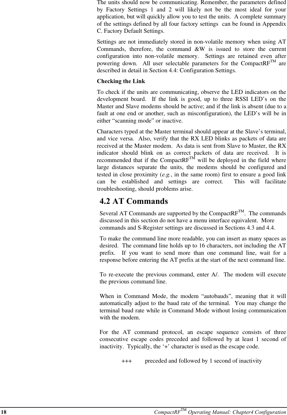 18 CompactRFTM Operating Manual: Chapter4 ConfigurationThe units should now be communicating. Remember, the parameters definedby Factory Settings 1 and 2 will likely not be the most ideal for yourapplication, but will quickly allow you to test the units.  A complete summaryof the settings defined by all four factory settings  can be found in AppendixC. Factory Default Settings.Settings are not immediately stored in non-volatile memory when using ATCommands, therefore, the command &amp;W is issued to store the currentconfiguration into non-volatile memory.  Settings are retained even afterpowering down.  All user selectable parameters for the CompactRFTM aredescribed in detail in Section 4.4: Configuration Settings.Checking the LinkTo check if the units are communicating, observe the LED indicators on thedevelopment board.  If the link is good, up to three RSSI LED’s on theMaster and Slave modems should be active; and if the link is absent (due to afault at one end or another, such as misconfiguration), the LED’s will be ineither “scanning mode” or inactive.Characters typed at the Master terminal should appear at the Slave’s terminal,and vice versa.  Also, verify that the RX LED blinks as packets of data arereceived at the Master modem.  As data is sent from Slave to Master, the RXindicator should blink on as correct packets of data are received.  It isrecommended that if the CompactRFTM will be deployed in the field wherelarge distances separate the units, the modems should be configured andtested in close proximity (e.g., in the same room) first to ensure a good linkcan be established and settings are correct.  This will facilitatetroubleshooting, should problems arise.4.2 AT CommandsSeveral AT Commands are supported by the CompactRFTM.  The commandsdiscussed in this section do not have a menu interface equivalent.  Morecommands and S-Register settings are discussed in Sections 4.3 and 4.4.To make the command line more readable, you can insert as many spaces asdesired.  The command line holds up to 16 characters, not including the ATprefix.  If you want to send more than one command line, wait for aresponse before entering the AT prefix at the start of the next command line.To re-execute the previous command, enter A/.  The modem will executethe previous command line.When in Command Mode, the modem “autobauds”, meaning that it willautomatically adjust to the baud rate of the terminal.  You may change theterminal baud rate while in Command Mode without losing communicationwith the modem.For the AT command protocol, an escape sequence consists of threeconsecutive escape codes preceded and followed by at least 1 second ofinactivity.  Typically, the ‘+’ character is used as the escape code.+++  preceded and followed by 1 second of inactivity