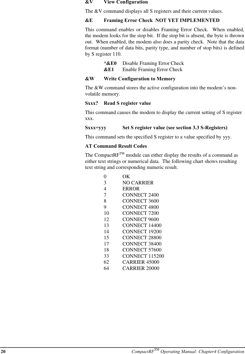 20 CompactRFTM Operating Manual: Chapter4 Configuration&amp;V View ConfigurationThe &amp;V command displays all S registers and their current values.&amp;E Framing Error Check  NOT YET IMPLEMENTEDThis command enables or disables Framing Error Check.  When enabled,the modem looks for the stop bit.  If the stop bit is absent, the byte is thrownout.  When enabled, the modem also does a parity check.  Note that the dataformat (number of data bits, parity type, and number of stop bits) is definedby S register 110.*&amp;E0 Disable Framing Error Check&amp;E1 Enable Framing Error Check&amp;W Write Configuration to MemoryThe &amp;W command stores the active configuration into the modem’s non-volatile memory.Sxxx? Read S register valueThis command causes the modem to display the current setting of S registerxxx.Sxxx=yyy Set S register value (see section 3.3 S-Registers)This command sets the specified S register to a value specified by yyy.AT Command Result CodesThe CompactRFTM module can either display the results of a command aseither text strings or numerical data.  The following chart shows resultingtext string and corresponding numeric result.0OK3NO CARRIER4ERROR7CONNECT 24008CONNECT 36009CONNECT 480010 CONNECT 720012 CONNECT 960013 CONNECT 1440014 CONNECT 1920015 CONNECT 2880017 CONNECT 3840018 CONNECT 5760033 CONNECT 11520062 CARRIER 4500064 CARRIER 20000