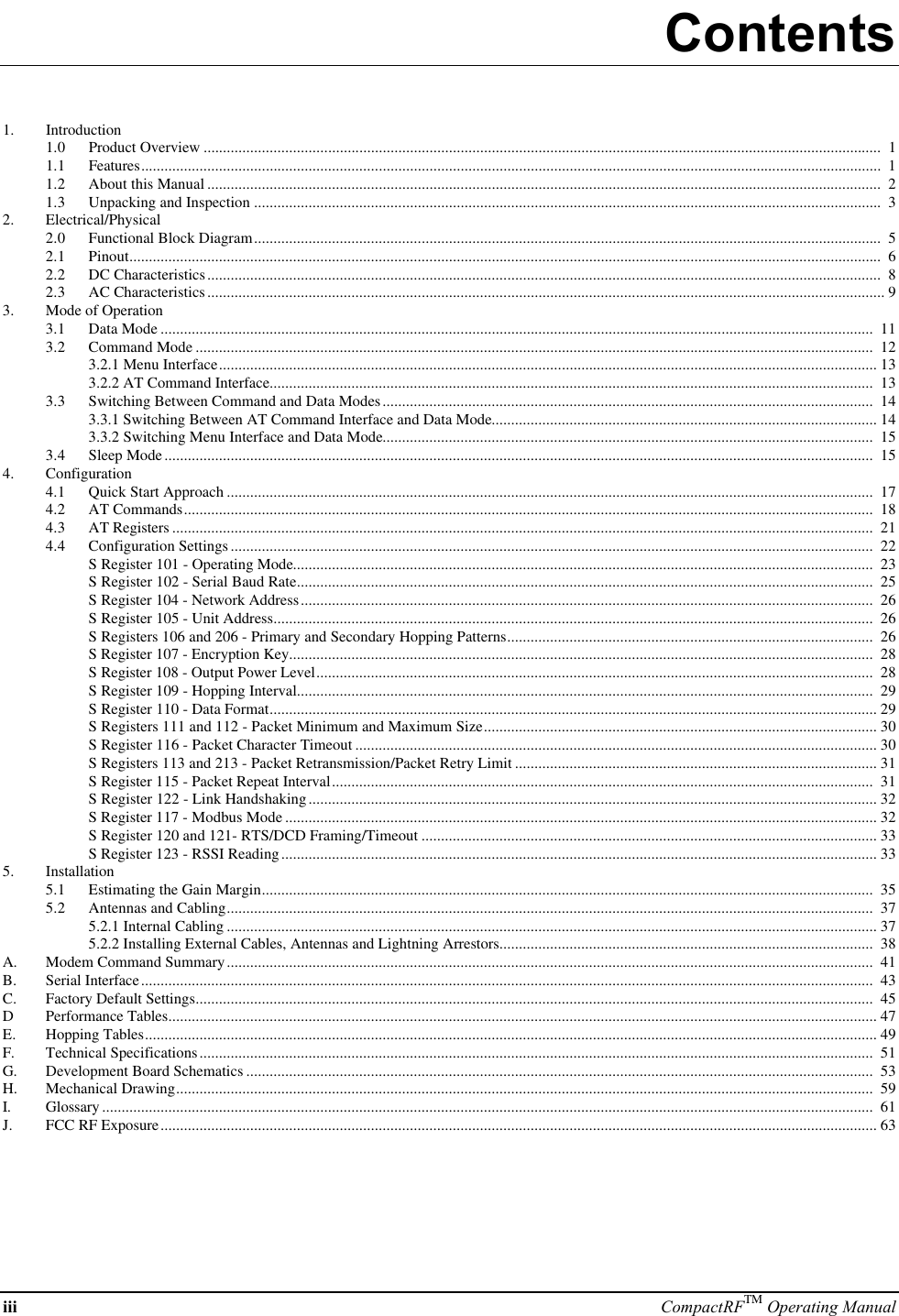 iii CompactRFTM Operating ManualContents1. Introduction1.0 Product Overview ..............................................................................................................................................................................  11.1 Features..............................................................................................................................................................................................  11.2 About this Manual .............................................................................................................................................................................  21.3 Unpacking and Inspection .................................................................................................................................................................  32. Electrical/Physical2.0 Functional Block Diagram.................................................................................................................................................................  52.1 Pinout.................................................................................................................................................................................................  62.2 DC Characteristics.............................................................................................................................................................................  82.3 AC Characteristics.............................................................................................................................................................................. 93. Mode of Operation3.1 Data Mode .......................................................................................................................................................................................  113.2 Command Mode ..............................................................................................................................................................................  123.2.1 Menu Interface......................................................................................................................................................................... 133.2.2 AT Command Interface...........................................................................................................................................................  133.3 Switching Between Command and Data Modes..............................................................................................................................  143.3.1 Switching Between AT Command Interface and Data Mode................................................................................................... 143.3.2 Switching Menu Interface and Data Mode..............................................................................................................................  153.4 Sleep Mode......................................................................................................................................................................................  154. Configuration4.1 Quick Start Approach ......................................................................................................................................................................  174.2 AT Commands.................................................................................................................................................................................  184.3 AT Registers ....................................................................................................................................................................................  214.4 Configuration Settings.....................................................................................................................................................................  22S Register 101 - Operating Mode.....................................................................................................................................................  23S Register 102 - Serial Baud Rate....................................................................................................................................................  25S Register 104 - Network Address...................................................................................................................................................  26S Register 105 - Unit Address..........................................................................................................................................................  26S Registers 106 and 206 - Primary and Secondary Hopping Patterns..............................................................................................  26S Register 107 - Encryption Key......................................................................................................................................................  28S Register 108 - Output Power Level...............................................................................................................................................  28S Register 109 - Hopping Interval....................................................................................................................................................  29S Register 110 - Data Format............................................................................................................................................................ 29S Registers 111 and 112 - Packet Minimum and Maximum Size..................................................................................................... 30S Register 116 - Packet Character Timeout ...................................................................................................................................... 30S Registers 113 and 213 - Packet Retransmission/Packet Retry Limit ............................................................................................. 31S Register 115 - Packet Repeat Interval...........................................................................................................................................  31S Register 122 - Link Handshaking.................................................................................................................................................. 32S Register 117 - Modbus Mode ........................................................................................................................................................ 32S Register 120 and 121- RTS/DCD Framing/Timeout ..................................................................................................................... 33S Register 123 - RSSI Reading......................................................................................................................................................... 335. Installation5.1 Estimating the Gain Margin.............................................................................................................................................................  355.2 Antennas and Cabling......................................................................................................................................................................  375.2.1 Internal Cabling ....................................................................................................................................................................... 375.2.2 Installing External Cables, Antennas and Lightning Arrestors................................................................................................  38A. Modem Command Summary......................................................................................................................................................................  41B. Serial Interface............................................................................................................................................................................................  43C. Factory Default Settings..............................................................................................................................................................................  45DPerformance Tables...................................................................................................................................................................................... 47E. Hopping Tables............................................................................................................................................................................................ 49F. Technical Specifications.............................................................................................................................................................................  51G. Development Board Schematics .................................................................................................................................................................  53H. Mechanical Drawing...................................................................................................................................................................................  59I. Glossary ......................................................................................................................................................................................................  61J. FCC RF Exposure........................................................................................................................................................................................ 63