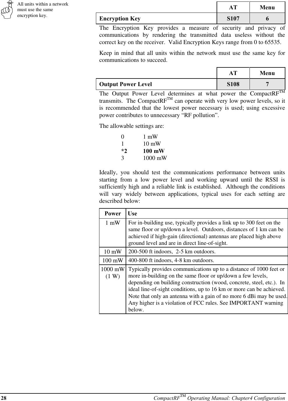 28 CompactRFTM Operating Manual: Chapter4 ConfigurationAll units within a networkmust use the sameencryption key.AT MenuEncryption Key S107 6The Encryption Key provides a measure of security and privacy ofcommunications by rendering the transmitted data useless without thecorrect key on the receiver.  Valid Encryption Keys range from 0 to 65535.Keep in mind that all units within the network must use the same key forcommunications to succeed.AT MenuOutput Power Level S108 7The Output Power Level determines at what power the CompactRFTMtransmits.  The CompactRFTM can operate with very low power levels, so itis recommended that the lowest power necessary is used; using excessivepower contributes to unnecessary “RF pollution”.The allowable settings are:01 mW110 mW*2 100 mW31000 mWIdeally, you should test the communications performance between unitsstarting from a low power level and working upward until the RSSI issufficiently high and a reliable link is established.  Although the conditionswill vary widely between applications, typical uses for each setting aredescribed below:Power  Use1 mW For in-building use, typically provides a link up to 300 feet on thesame floor or up/down a level.  Outdoors, distances of 1 km can beachieved if high-gain (directional) antennas are placed high aboveground level and are in direct line-of-sight.10 mW 200-500 ft indoors,  2-5 km outdoors.100 mW 400-800 ft indoors, 4-8 km outdoors.1000 mW(1 W)Typically provides communications up to a distance of 1000 feet ormore in-building on the same floor or up/down a few levels,depending on building construction (wood, concrete, steel, etc.).  Inideal line-of-sight conditions, up to 16 km or more can be achieved.Note that only an antenna with a gain of no more 6 dBi may be used.Any higher is a violation of FCC rules. See IMPORTANT warningbelow.