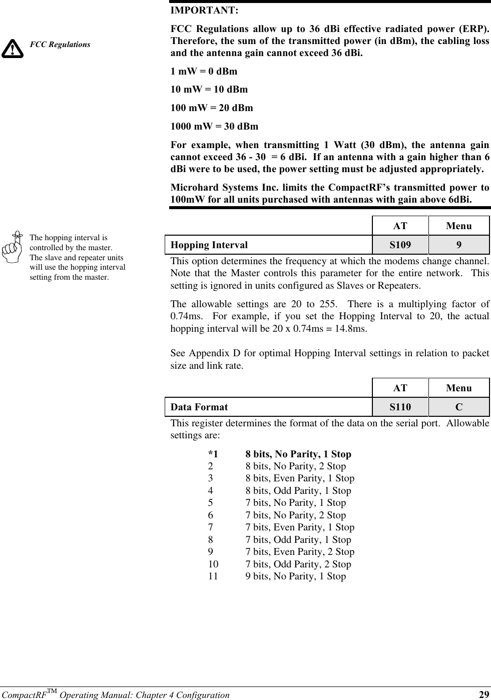 CompactRFTM Operating Manual: Chapter 4 Configuration 29FCC RegulationsThe hopping interval iscontrolled by the master.The slave and repeater unitswill use the hopping intervalsetting from the master.IMPORTANT:FCC Regulations allow up to 36 dBi effective radiated power (ERP).Therefore, the sum of the transmitted power (in dBm), the cabling lossand the antenna gain cannot exceed 36 dBi.1 mW = 0 dBm10 mW = 10 dBm100 mW = 20 dBm1000 mW = 30 dBmFor example, when transmitting 1 Watt (30 dBm), the antenna gaincannot exceed 36 - 30  = 6 dBi.  If an antenna with a gain higher than 6dBi were to be used, the power setting must be adjusted appropriately.Microhard Systems Inc. limits the CompactRF’s transmitted power to100mW for all units purchased with antennas with gain above 6dBi.AT MenuHopping Interval S109 9This option determines the frequency at which the modems change channel.Note that the Master controls this parameter for the entire network.  Thissetting is ignored in units configured as Slaves or Repeaters.The allowable settings are 20 to 255.  There is a multiplying factor of0.74ms.  For example, if you set the Hopping Interval to 20, the actualhopping interval will be 20 x 0.74ms = 14.8ms.See Appendix D for optimal Hopping Interval settings in relation to packetsize and link rate.AT MenuData Format S110 CThis register determines the format of the data on the serial port.  Allowablesettings are:*1 8 bits, No Parity, 1 Stop28 bits, No Parity, 2 Stop38 bits, Even Parity, 1 Stop48 bits, Odd Parity, 1 Stop57 bits, No Parity, 1 Stop67 bits, No Parity, 2 Stop77 bits, Even Parity, 1 Stop87 bits, Odd Parity, 1 Stop97 bits, Even Parity, 2 Stop10 7 bits, Odd Parity, 2 Stop11 9 bits, No Parity, 1 Stop