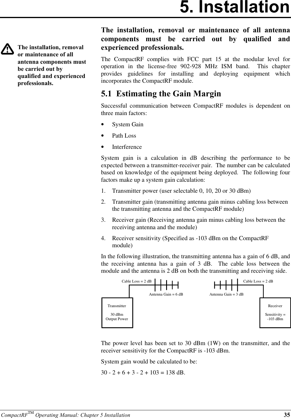 CompactRFTM Operating Manual: Chapter 5 Installation 355. InstallationThe installation, removalor maintenance of allantenna components mustbe carried out byqualified and experiencedprofessionals.The installation, removal or maintenance of all antennacomponents must be carried out by qualified andexperienced professionals.The  CompactRF complies with FCC part 15 at the modular level foroperation in the license-free 902-928 MHz ISM band.  This chapterprovides guidelines for installing and deploying equipment whichincorporates the CompactRF module.5.1  Estimating the Gain MarginSuccessful communication between CompactRF modules is dependent onthree main factors:•  System Gain•  Path Loss•  InterferenceSystem gain is a calculation in dB describing the performance to beexpected between a transmitter-receiver pair.  The number can be calculatedbased on knowledge of the equipment being deployed.  The following fourfactors make up a system gain calculation:1.  Transmitter power (user selectable 0, 10, 20 or 30 dBm)2.  Transmitter gain (transmitting antenna gain minus cabling loss betweenthe transmitting antenna and the CompactRF module)3.  Receiver gain (Receiving antenna gain minus cabling loss between thereceiving antenna and the module)4.  Receiver sensitivity (Specified as -103 dBm on the CompactRFmodule)In the following illustration, the transmitting antenna has a gain of 6 dB, andthe receiving antenna has a gain of 3 dB.  The cable loss between themodule and the antenna is 2 dB on both the transmitting and receiving side.Transmitter30 dBmOutput PowerReceiverSensitivity =-103 dBmCable Loss = 2 dBCable Loss = 2 dBAntenna Gain = 6 dB Antenna Gain = 3 dBThe power level has been set to 30 dBm (1W) on the transmitter, and thereceiver sensitivity for the CompactRF is -103 dBm.System gain would be calculated to be:30 - 2 + 6 + 3 - 2 + 103 = 138 dB.