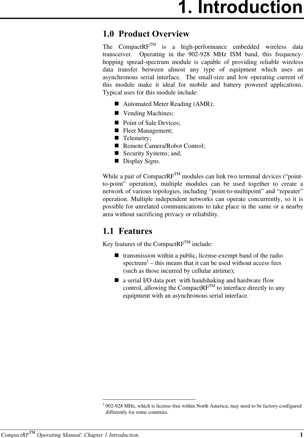 CompactRFTM Operating Manual: Chapter 1 Introduction. 11. Introduction1.0  Product OverviewThe  CompactRFTM is a high-performance embedded wireless datatransceiver.  Operating in the 902-928 MHz ISM band, this frequency-hopping spread-spectrum module is capable of providing reliable wirelessdata transfer between almost any type of equipment which uses anasynchronous serial interface.  The small-size and low operating current ofthis module make it ideal for mobile and battery powered applications.Typical uses for this module include:n Automated Meter Reading (AMR);n Vending Machines;n Point of Sale Devices;n Fleet Management;n Telemetry;n Remote Camera/Robot Control;n Security Systems; and,n Display Signs.While a pair of CompactRFTM modules can link two terminal devices (“point-to-point” operation), multiple modules can be used together to create anetwork of various topologies, including “point-to-multipoint” and “repeater”operation. Multiple independent networks can operate concurrently, so it ispossible for unrelated communications to take place in the same or a nearbyarea without sacrificing privacy or reliability.1.1  FeaturesKey features of the CompactRFTM include:ntransmission within a public, license-exempt band of the radiospectrum1 – this means that it can be used without access fees(such as those incurred by cellular airtime);na serial I/O data port  with handshaking and hardware flowcontrol, allowing the CompactRFTM to interface directly to anyequipment with an asynchronous serial interface.                                                          1902-928 MHz, which is license-free within North America; may need to be factory-configureddifferently for some countries.