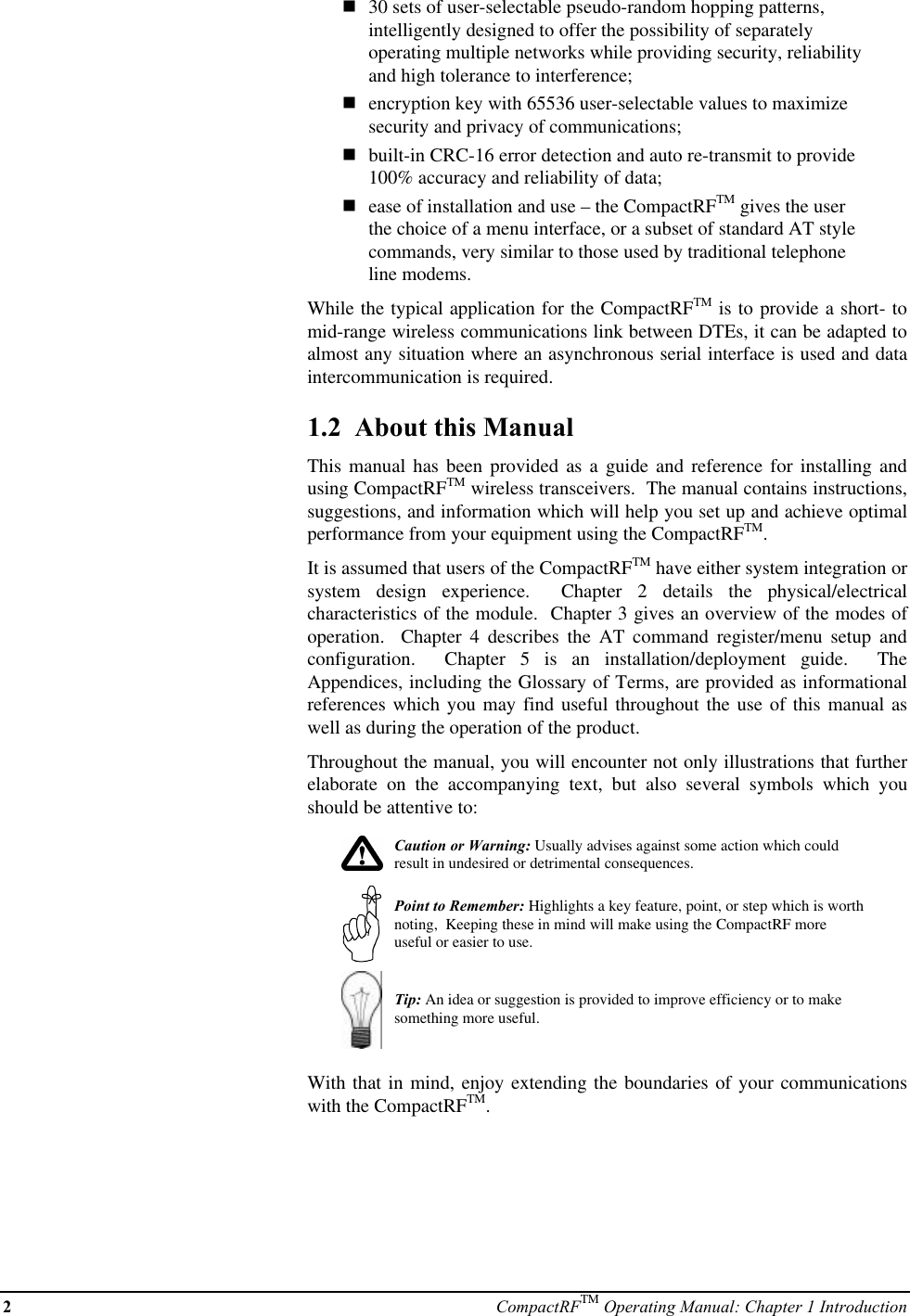 2CompactRFTM Operating Manual: Chapter 1 Introductionn30 sets of user-selectable pseudo-random hopping patterns,intelligently designed to offer the possibility of separatelyoperating multiple networks while providing security, reliabilityand high tolerance to interference;nencryption key with 65536 user-selectable values to maximizesecurity and privacy of communications;nbuilt-in CRC-16 error detection and auto re-transmit to provide100% accuracy and reliability of data;nease of installation and use – the CompactRFTM gives the userthe choice of a menu interface, or a subset of standard AT stylecommands, very similar to those used by traditional telephoneline modems.While the typical application for the CompactRFTM is to provide a short- tomid-range wireless communications link between DTEs, it can be adapted toalmost any situation where an asynchronous serial interface is used and dataintercommunication is required.1.2  About this ManualThis manual has been provided as a guide and reference for installing andusing CompactRFTM wireless transceivers.  The manual contains instructions,suggestions, and information which will help you set up and achieve optimalperformance from your equipment using the CompactRFTM.It is assumed that users of the CompactRFTM have either system integration orsystem design experience.  Chapter 2 details the physical/electricalcharacteristics of the module.  Chapter 3 gives an overview of the modes ofoperation.  Chapter 4 describes the AT command register/menu setup andconfiguration.  Chapter 5 is an installation/deployment guide.  TheAppendices, including the Glossary of Terms, are provided as informationalreferences which you may find useful throughout the use of this manual aswell as during the operation of the product.Throughout the manual, you will encounter not only illustrations that furtherelaborate on the accompanying text, but also several symbols which youshould be attentive to:Caution or Warning: Usually advises against some action which couldresult in undesired or detrimental consequences.Point to Remember: Highlights a key feature, point, or step which is worthnoting,  Keeping these in mind will make using the CompactRF moreuseful or easier to use.Tip: An idea or suggestion is provided to improve efficiency or to makesomething more useful.With that in mind, enjoy extending the boundaries of your communicationswith the CompactRFTM.