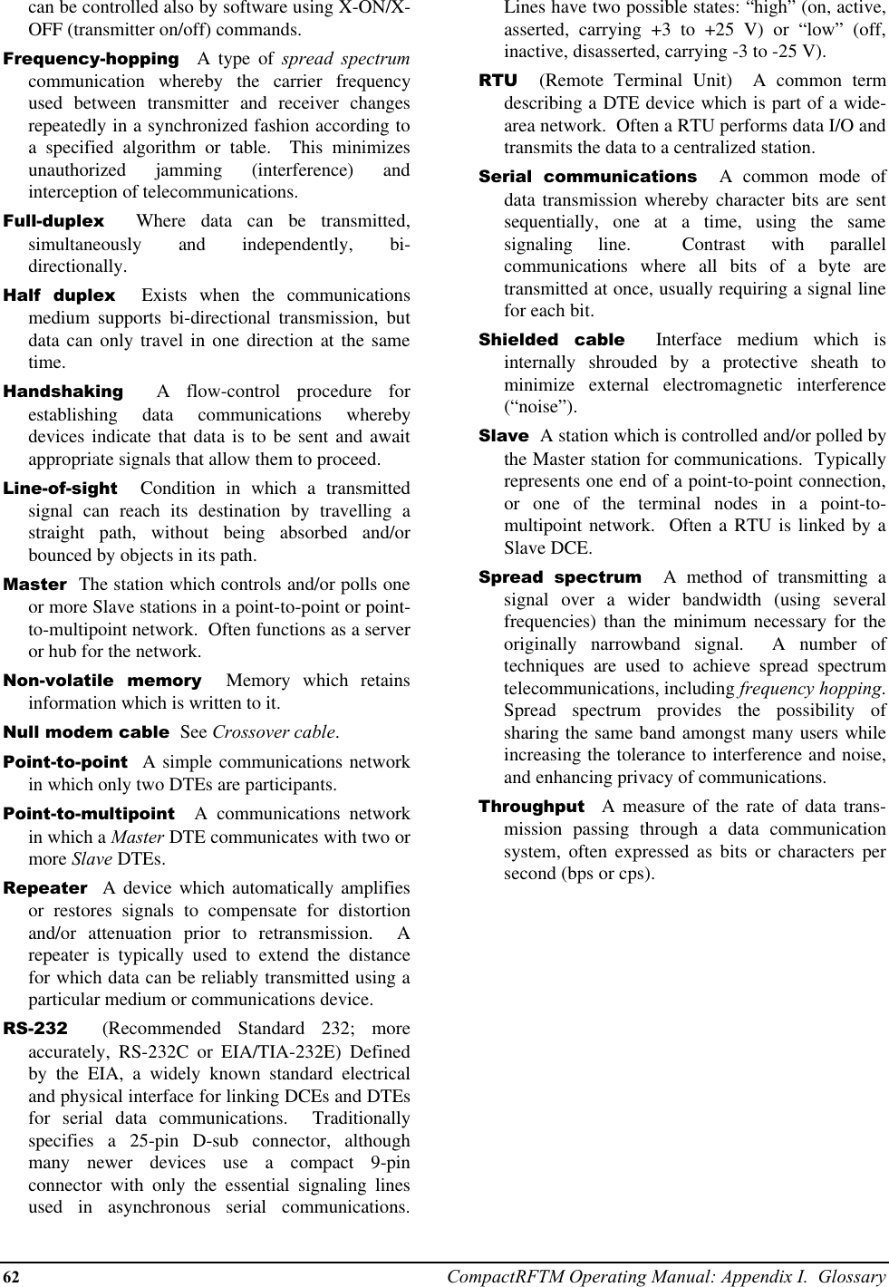 62 CompactRFTM Operating Manual: Appendix I.  Glossarycan be controlled also by software using X-ON/X-OFF (transmitter on/off) commands.Frequency-hopping  A type of spread spectrumcommunication whereby the carrier frequencyused between transmitter and receiver changesrepeatedly in a synchronized fashion according toa specified algorithm or table.  This minimizesunauthorized jamming (interference) andinterception of telecommunications.Full-duplex  Where data can be transmitted,simultaneously and independently, bi-directionally.Half duplex  Exists when the communicationsmedium supports bi-directional transmission, butdata can only travel in one direction at the sametime.Handshaking  A flow-control procedure forestablishing data communications wherebydevices indicate that data is to be sent and awaitappropriate signals that allow them to proceed.Line-of-sight  Condition in which a transmittedsignal can reach its destination by travelling astraight path, without being absorbed and/orbounced by objects in its path.Master  The station which controls and/or polls oneor more Slave stations in a point-to-point or point-to-multipoint network.  Often functions as a serveror hub for the network.Non-volatile memory  Memory which retainsinformation which is written to it.Null modem cable  See Crossover cable.Point-to-point  A simple communications networkin which only two DTEs are participants.Point-to-multipoint  A communications networkin which a Master DTE communicates with two ormore Slave DTEs.Repeater  A device which automatically amplifiesor restores signals to compensate for distortionand/or attenuation prior to retransmission.  Arepeater is typically used to extend the distancefor which data can be reliably transmitted using aparticular medium or communications device.RS-232  (Recommended Standard 232; moreaccurately, RS-232C or EIA/TIA-232E) Definedby the EIA, a widely known standard electricaland physical interface for linking DCEs and DTEsfor serial data communications.  Traditionallyspecifies a 25-pin D-sub connector, althoughmany newer devices use a compact 9-pinconnector with only the essential signaling linesused in asynchronous serial communications.Lines have two possible states: “high” (on, active,asserted, carrying +3 to +25 V) or “low” (off,inactive, disasserted, carrying -3 to -25 V).RTU  (Remote Terminal Unit)  A common termdescribing a DTE device which is part of a wide-area network.  Often a RTU performs data I/O andtransmits the data to a centralized station.Serial communications  A common mode ofdata transmission whereby character bits are sentsequentially, one at a time, using the samesignaling line.  Contrast with parallelcommunications where all bits of a byte aretransmitted at once, usually requiring a signal linefor each bit.Shielded cable  Interface medium which isinternally shrouded by a protective sheath tominimize external electromagnetic interference(“noise”).Slave  A station which is controlled and/or polled bythe Master station for communications.  Typicallyrepresents one end of a point-to-point connection,or one of the terminal nodes in a point-to-multipoint network.  Often a RTU is linked by aSlave DCE.Spread spectrum  A method of transmitting asignal over a wider bandwidth (using severalfrequencies) than the minimum necessary for theoriginally narrowband signal.  A number oftechniques are used to achieve spread spectrumtelecommunications, including frequency hopping.Spread spectrum provides the possibility ofsharing the same band amongst many users whileincreasing the tolerance to interference and noise,and enhancing privacy of communications.Throughput  A measure of the rate of data trans-mission passing through a data communicationsystem, often expressed as bits or characters persecond (bps or cps).