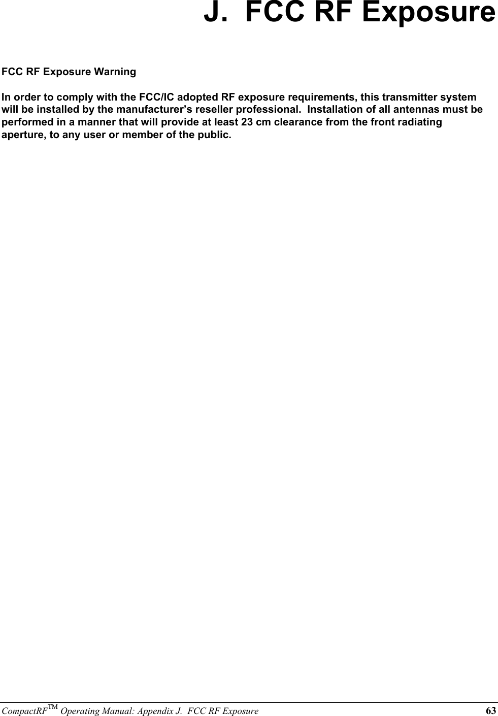 CompactRFTM Operating Manual: Appendix J.  FCC RF Exposure 63J.  FCC RF ExposureFCC RF Exposure WarningIn order to comply with the FCC/IC adopted RF exposure requirements, this transmitter systemwill be installed by the manufacturer’s reseller professional.  Installation of all antennas must beperformed in a manner that will provide at least 23 cm clearance from the front radiatingaperture, to any user or member of the public.