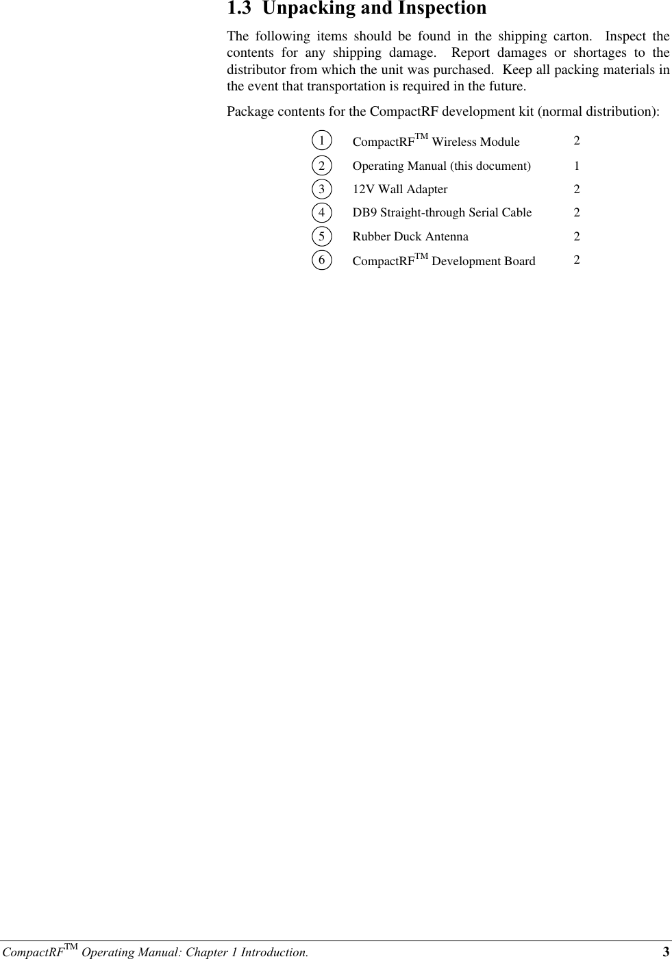 CompactRFTM Operating Manual: Chapter 1 Introduction. 31.3  Unpacking and InspectionThe following items should be found in the shipping carton.  Inspect thecontents for any shipping damage.  Report damages or shortages to thedistributor from which the unit was purchased.  Keep all packing materials inthe event that transportation is required in the future.Package contents for the CompactRF development kit (normal distribution):1CompactRFTM Wireless Module 22Operating Manual (this document) 1312V Wall Adapter 24DB9 Straight-through Serial Cable 25Rubber Duck Antenna 26CompactRFTM Development Board 2