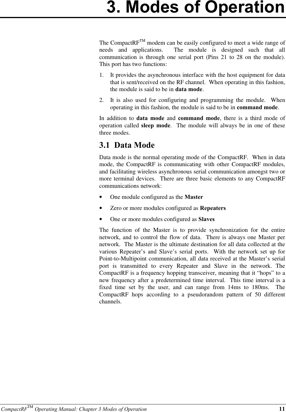 CompactRFTM Operating Manual: Chapter 3 Modes of Operation 113. Modes of OperationThe CompactRFTM modem can be easily configured to meet a wide range ofneeds and applications.  The module is designed such that allcommunication is through one serial port (Pins 21 to 28 on the module).This port has two functions:1.  It provides the asynchronous interface with the host equipment for datathat is sent/received on the RF channel.  When operating in this fashion,the module is said to be in data mode.2.  It is also used for configuring and programming the module.  Whenoperating in this fashion, the module is said to be in command mode.In addition to data mode and command mode, there is a third mode ofoperation called sleep mode.  The module will always be in one of thesethree modes.3.1  Data ModeData mode is the normal operating mode of the CompactRF.  When in datamode, the CompactRF is communicating with other CompactRF modules,and facilitating wireless asynchronous serial communication amongst two ormore terminal devices.  There are three basic elements to any CompactRFcommunications network:•  One module configured as the Master•  Zero or more modules configured as Repeaters•  One or more modules configured as SlavesThe function of the Master is to provide synchronization for the entirenetwork, and to control the flow of data.  There is always one Master pernetwork.  The Master is the ultimate destination for all data collected at thevarious Repeater’s and Slave’s serial ports.  With the network set up forPoint-to-Multipoint communication, all data received at the Master’s serialport is transmitted to every Repeater and Slave in the network. TheCompactRF is a frequency hopping transceiver, meaning that it “hops” to anew frequency after a predetermined time interval.  This time interval is afixed time set by the user, and can range from 14ms to 180ms.  TheCompactRF hops according to a pseudorandom pattern of 50 differentchannels.