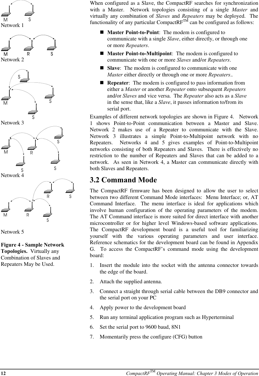 12 CompactRFTM Operating Manual: Chapter 3 Modes of OperationMSNetwork 1MSRMSRNetwork 2MSSSNetwork 3MRSSSNetwork 4MRSRSNetwork 5Figure 4 - Sample NetworkTopologies.  Virtually anyCombination of Slaves andRepeaters May be Used.When configured as a Slave, the CompactRF searches for synchronizationwith a Master.  Network topologies consisting of a single Master andvirtually any combination of Slaves and Repeaters may be deployed.  Thefunctionality of any particular CompactRFTM can be configured as follows:nMaster Point-to-Point:  The modem is configured tocommunicate with a single Slave, either directly, or through oneor more Repeaters.nMaster Point-to-Multipoint:  The modem is configured tocommunicate with one or more Slaves and/or Repeaters.nSlave:  The modem is configured to communicate with oneMaster either directly or through one or more Repeaters..nRepeater:  The modem is configured to pass information fromeither a Master or another Repeater onto subsequent Repeatersand/or Slaves and vice versa.  The Repeater also acts as a Slavein the sense that, like a Slave, it passes information to/from itsserial port.Examples of different network topologies are shown in Figure 4.   Network1 shows Point-to-Point communication between a Master and Slave.Network 2 makes use of a Repeater to communicate with the Slave.Network 3 illustrates a simple Point-to-Multipoint network with noRepeaters.  Networks 4 and 5 gives examples of Point-to-Multipointnetworks consisting of both Repeaters and Slaves.  There is effectively norestriction to the number of Repeaters and Slaves that can be added to anetwork.  As seen in Network 4, a Master can communicate directly withboth Slaves and Repeaters.3.2 Command ModeThe  CompactRF firmware has been designed to allow the user to selectbetween two different Command Mode interfaces:  Menu Interface; or, ATCommand Interface.  The menu interface is ideal for applications whichinvolve human configuration of the operating parameters of the modem.The AT Command interface is more suited for direct interface with anothermicrocontroller or for higher level Windows-based software applications.The  CompactRF development board is a useful tool for familiarizingyourself with the various operating parameters and user interface.Reference schematics for the development board can be found in AppendixG.  To access the CompactRF’s command mode using the developmentboard:1.  Insert the module into the socket with the antenna connector towardsthe edge of the board.2.  Attach the supplied antenna.3.  Connect a straight through serial cable between the DB9 connector andthe serial port on your PC4.  Apply power to the development board5.  Run any terminal application program such as Hyperterminal6.  Set the serial port to 9600 baud, 8N17.  Momentarily press the configure (CFG) button