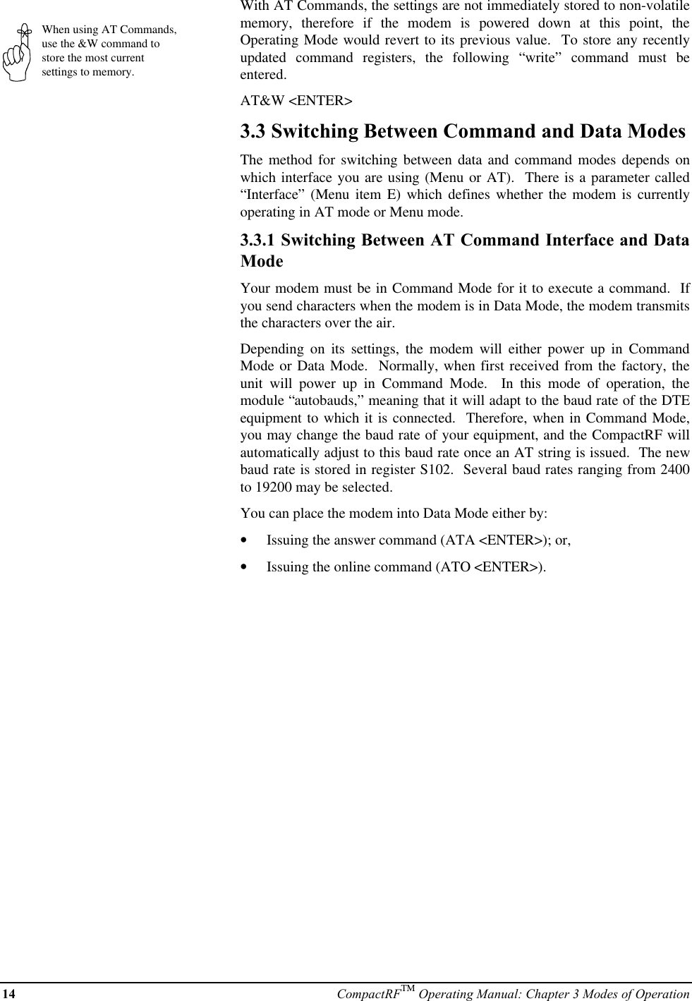 14 CompactRFTM Operating Manual: Chapter 3 Modes of OperationWhen using AT Commands,use the &amp;W command tostore the most currentsettings to memory.With AT Commands, the settings are not immediately stored to non-volatilememory, therefore if the modem is powered down at this point, theOperating Mode would revert to its previous value.  To store any recentlyupdated command registers, the following “write” command must beentered.AT&amp;W &lt;ENTER&gt;3.3 Switching Between Command and Data ModesThe method for switching between data and command modes depends onwhich interface you are using (Menu or AT).  There is a parameter called“Interface” (Menu item E) which defines whether the modem is currentlyoperating in AT mode or Menu mode.3.3.1 Switching Between AT Command Interface and DataModeYour modem must be in Command Mode for it to execute a command.  Ifyou send characters when the modem is in Data Mode, the modem transmitsthe characters over the air.Depending on its settings, the modem will either power up in CommandMode or Data Mode.  Normally, when first received from the factory, theunit will power up in Command Mode.  In this mode of operation, themodule “autobauds,” meaning that it will adapt to the baud rate of the DTEequipment to which it is connected.  Therefore, when in Command Mode,you may change the baud rate of your equipment, and the CompactRF willautomatically adjust to this baud rate once an AT string is issued.  The newbaud rate is stored in register S102.  Several baud rates ranging from 2400to 19200 may be selected.You can place the modem into Data Mode either by:•  Issuing the answer command (ATA &lt;ENTER&gt;); or,•  Issuing the online command (ATO &lt;ENTER&gt;).