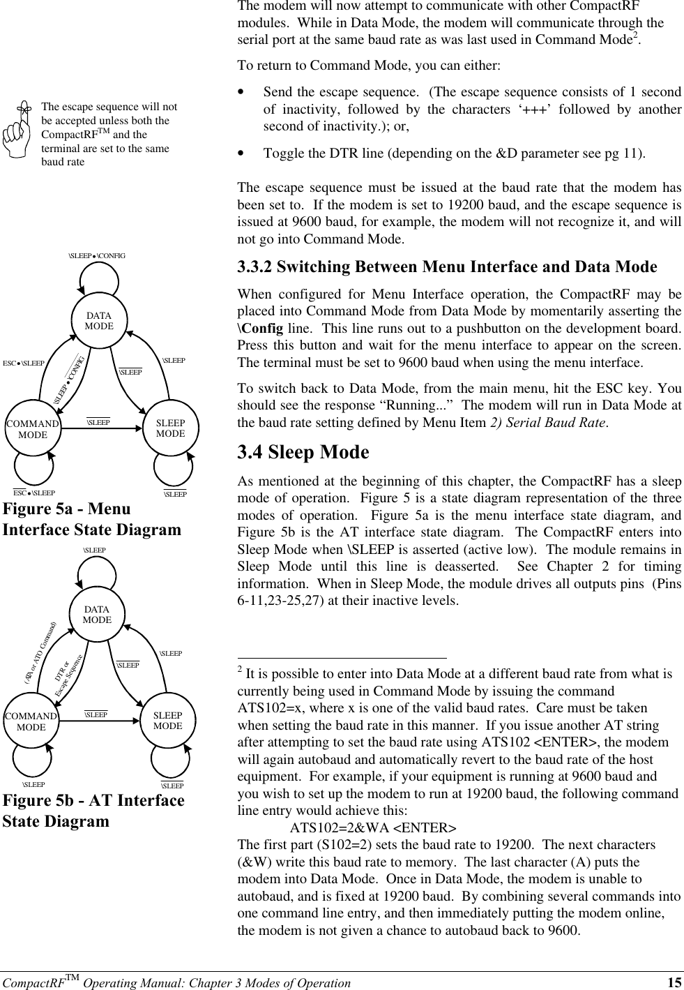 CompactRFTM Operating Manual: Chapter 3 Modes of Operation 15The escape sequence will notbe accepted unless both theCompactRFTM and theterminal are set to the samebaud rateDATAMODESLEEPMODECOMMANDMODEESC   \SLEEP\SLEEP\SLEEP\SLEEP\SLEEPESC   \SLEEP\SLEEP   \CONFIG\SLEEP   \CONFIGFigure 5a - MenuInterface State DiagramDATAMODESLEEPMODECOMMANDMODE\SLEEP\SLEEP\SLEEP\SLEEP\SLEEP(ATA or ATO Command)   DTR or Escape Sequence\SLEEPFigure 5b - AT InterfaceState DiagramThe modem will now attempt to communicate with other CompactRFmodules.  While in Data Mode, the modem will communicate through theserial port at the same baud rate as was last used in Command Mode2.To return to Command Mode, you can either:•  Send the escape sequence.  (The escape sequence consists of 1 secondof inactivity, followed by the characters ‘+++’ followed by anothersecond of inactivity.); or,•  Toggle the DTR line (depending on the &amp;D parameter see pg 11).The escape sequence must be issued at the baud rate that the modem hasbeen set to.  If the modem is set to 19200 baud, and the escape sequence isissued at 9600 baud, for example, the modem will not recognize it, and willnot go into Command Mode.3.3.2 Switching Between Menu Interface and Data ModeWhen configured for Menu Interface operation, the CompactRF may beplaced into Command Mode from Data Mode by momentarily asserting the\Config line.  This line runs out to a pushbutton on the development board.Press this button and wait for the menu interface to appear on the screen.The terminal must be set to 9600 baud when using the menu interface.To switch back to Data Mode, from the main menu, hit the ESC key. Youshould see the response “Running...”  The modem will run in Data Mode atthe baud rate setting defined by Menu Item 2) Serial Baud Rate.3.4 Sleep ModeAs mentioned at the beginning of this chapter, the CompactRF has a sleepmode of operation.  Figure 5 is a state diagram representation of the threemodes of operation.  Figure 5a is the menu interface state diagram, andFigure 5b is the AT interface state diagram.  The CompactRF enters intoSleep Mode when \SLEEP is asserted (active low).  The module remains inSleep Mode until this line is deasserted.  See Chapter 2 for timinginformation.  When in Sleep Mode, the module drives all outputs pins  (Pins6-11,23-25,27) at their inactive levels.                                                          2 It is possible to enter into Data Mode at a different baud rate from what iscurrently being used in Command Mode by issuing the commandATS102=x, where x is one of the valid baud rates.  Care must be takenwhen setting the baud rate in this manner.  If you issue another AT stringafter attempting to set the baud rate using ATS102 &lt;ENTER&gt;, the modemwill again autobaud and automatically revert to the baud rate of the hostequipment.  For example, if your equipment is running at 9600 baud andyou wish to set up the modem to run at 19200 baud, the following commandline entry would achieve this:ATS102=2&amp;WA &lt;ENTER&gt;The first part (S102=2) sets the baud rate to 19200.  The next characters(&amp;W) write this baud rate to memory.  The last character (A) puts themodem into Data Mode.  Once in Data Mode, the modem is unable toautobaud, and is fixed at 19200 baud.  By combining several commands intoone command line entry, and then immediately putting the modem online,the modem is not given a chance to autobaud back to 9600.