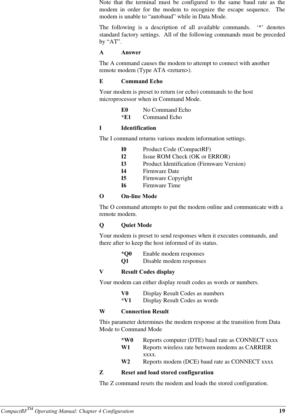 CompactRFTM Operating Manual: Chapter 4 Configuration 19Note that the terminal must be configured to the same baud rate as themodem in order for the modem to recognize the escape sequence.  Themodem is unable to “autobaud” while in Data Mode.The following is a description of all available commands.  ‘*’ denotesstandard factory settings.  All of the following commands must be precededby “AT”.AAnswerThe A command causes the modem to attempt to connect with anotherremote modem (Type ATA &lt;return&gt;).ECommand EchoYour modem is preset to return (or echo) commands to the hostmicroprocessor when in Command Mode.E0 No Command Echo*E1 Command EchoIIdentificationThe I command returns various modem information settings.I0 Product Code (CompactRF)I2 Issue ROM Check (OK or ERROR)I3 Product Identification (Firmware Version)I4 Firmware DateI5 Firmware CopyrightI6 Firmware TimeOOn-line ModeThe O command attempts to put the modem online and communicate with aremote modem.QQuiet ModeYour modem is preset to send responses when it executes commands, andthere after to keep the host informed of its status.*Q0 Enable modem responsesQ1 Disable modem responsesVResult Codes displayYour modem can either display result codes as words or numbers.V0 Display Result Codes as numbers*V1 Display Result Codes as wordsWConnection ResultThis parameter determines the modem response at the transition from DataMode to Command Mode*W0 Reports computer (DTE) baud rate as CONNECT xxxxW1 Reports wireless rate between modems as CARRIER xxxx.W2 Reports modem (DCE) baud rate as CONNECT xxxxZReset and load stored configurationThe Z command resets the modem and loads the stored configuration.