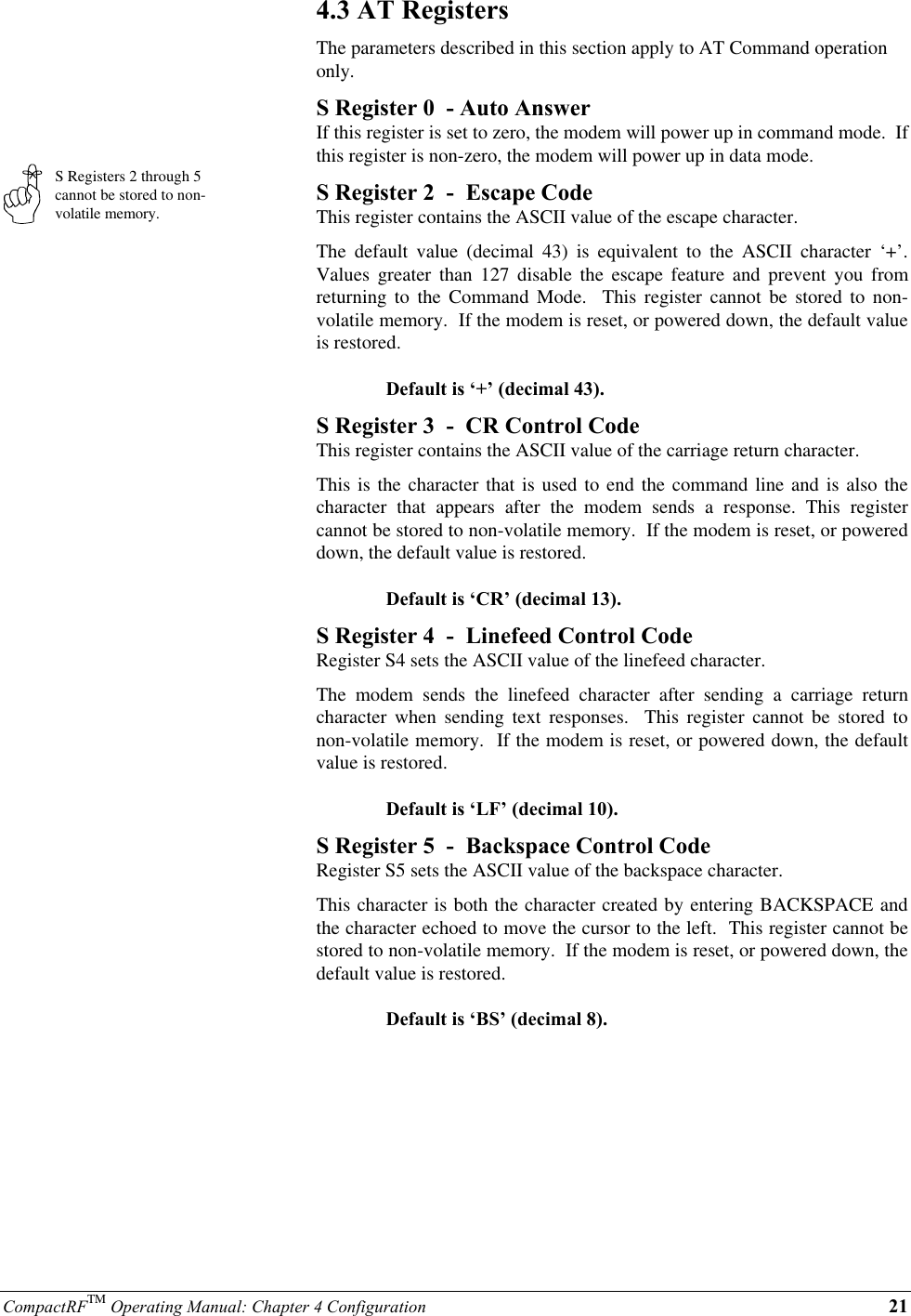 CompactRFTM Operating Manual: Chapter 4 Configuration 21S Registers 2 through 5cannot be stored to non-volatile memory.4.3 AT RegistersThe parameters described in this section apply to AT Command operationonly.S Register 0  - Auto AnswerIf this register is set to zero, the modem will power up in command mode.  Ifthis register is non-zero, the modem will power up in data mode.S Register 2  -  Escape CodeThis register contains the ASCII value of the escape character.The default value (decimal 43) is equivalent to the ASCII character ‘+’.Values greater than 127 disable the escape feature and prevent you fromreturning to the Command Mode.  This register cannot be stored to non-volatile memory.  If the modem is reset, or powered down, the default valueis restored.Default is ‘+’ (decimal 43).S Register 3  -  CR Control CodeThis register contains the ASCII value of the carriage return character.This is the character that is used to end the command line and is also thecharacter that appears after the modem sends a response. This registercannot be stored to non-volatile memory.  If the modem is reset, or powereddown, the default value is restored.Default is ‘CR’ (decimal 13).S Register 4  -  Linefeed Control CodeRegister S4 sets the ASCII value of the linefeed character.The modem sends the linefeed character after sending a carriage returncharacter when sending text responses.  This register cannot be stored tonon-volatile memory.  If the modem is reset, or powered down, the defaultvalue is restored.Default is ‘LF’ (decimal 10).S Register 5  -  Backspace Control CodeRegister S5 sets the ASCII value of the backspace character.This character is both the character created by entering BACKSPACE andthe character echoed to move the cursor to the left.  This register cannot bestored to non-volatile memory.  If the modem is reset, or powered down, thedefault value is restored.Default is ‘BS’ (decimal 8).