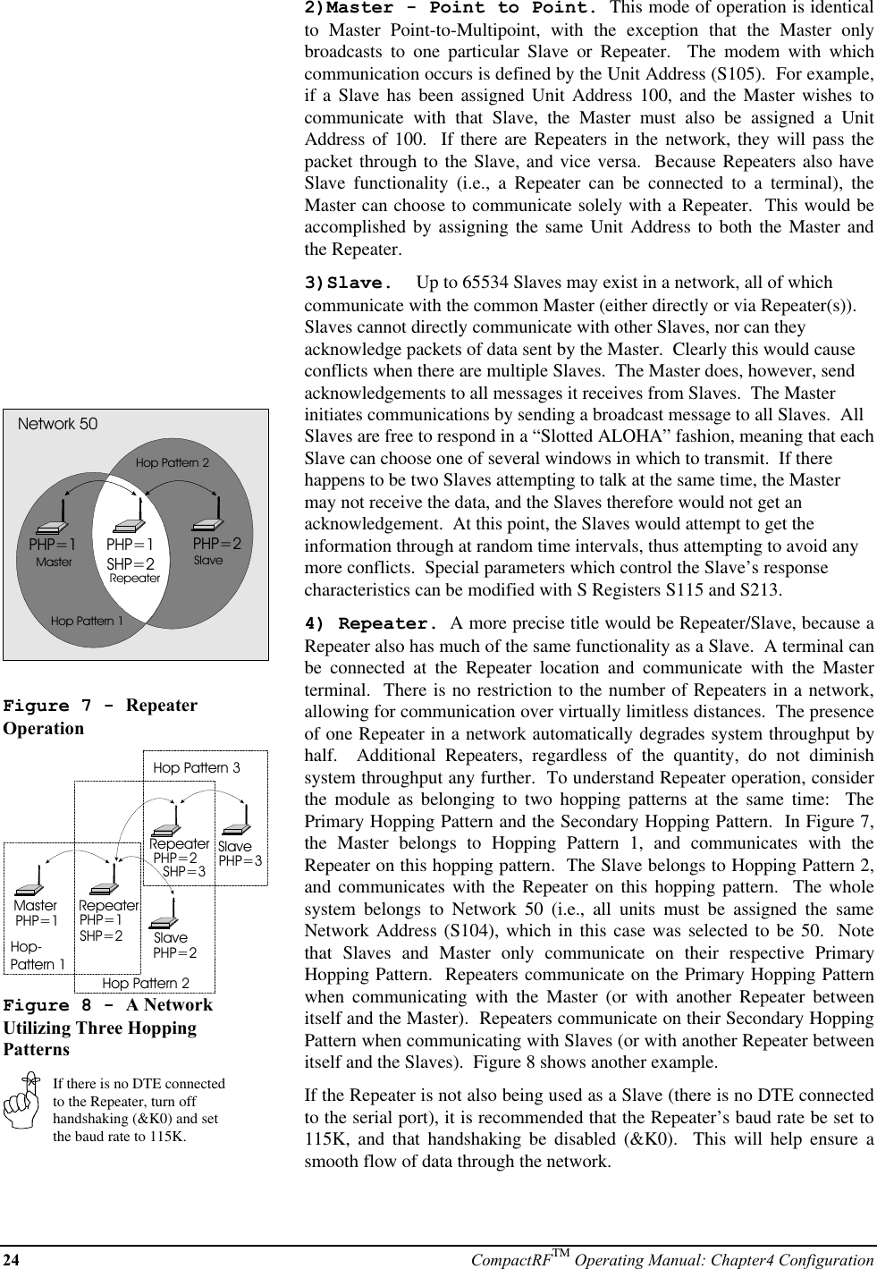 24 CompactRFTM Operating Manual: Chapter4 ConfigurationPHP=1 PHP=2PHP=1SHP=2MasterRepeaterSlaveNetwork 50Hop Pattern 1Hop Pattern 2Figure 7 - RepeaterOperationMaster RepeaterSlaveRepeaterSlavePHP=1 PHP=1SHP=2PHP=2PHP=2SHP=3 PHP=3Hop-Pattern 1Hop Pattern 2Hop Pattern 3Figure 8 - A NetworkUtilizing Three HoppingPatternsIf there is no DTE connectedto the Repeater, turn offhandshaking (&amp;K0) and setthe baud rate to 115K.2)Master - Point to Point.  This mode of operation is identicalto Master Point-to-Multipoint, with the exception that the Master onlybroadcasts to one particular Slave or Repeater.  The modem with whichcommunication occurs is defined by the Unit Address (S105).  For example,if a Slave has been assigned Unit Address 100, and the Master wishes tocommunicate with that Slave, the Master must also be assigned a UnitAddress of 100.  If there are Repeaters in the network, they will pass thepacket through to the Slave, and vice versa.  Because Repeaters also haveSlave functionality (i.e., a Repeater can be connected to a terminal), theMaster can choose to communicate solely with a Repeater.  This would beaccomplished by assigning the same Unit Address to both the Master andthe Repeater.3)Slave.  Up to 65534 Slaves may exist in a network, all of whichcommunicate with the common Master (either directly or via Repeater(s)).Slaves cannot directly communicate with other Slaves, nor can theyacknowledge packets of data sent by the Master.  Clearly this would causeconflicts when there are multiple Slaves.  The Master does, however, sendacknowledgements to all messages it receives from Slaves.  The Masterinitiates communications by sending a broadcast message to all Slaves.  AllSlaves are free to respond in a “Slotted ALOHA” fashion, meaning that eachSlave can choose one of several windows in which to transmit.  If therehappens to be two Slaves attempting to talk at the same time, the Mastermay not receive the data, and the Slaves therefore would not get anacknowledgement.  At this point, the Slaves would attempt to get theinformation through at random time intervals, thus attempting to avoid anymore conflicts.  Special parameters which control the Slave’s responsecharacteristics can be modified with S Registers S115 and S213.4) Repeater.  A more precise title would be Repeater/Slave, because aRepeater also has much of the same functionality as a Slave.  A terminal canbe connected at the Repeater location and communicate with the Masterterminal.  There is no restriction to the number of Repeaters in a network,allowing for communication over virtually limitless distances.  The presenceof one Repeater in a network automatically degrades system throughput byhalf.  Additional Repeaters, regardless of the quantity, do not diminishsystem throughput any further.  To understand Repeater operation, considerthe module as belonging to two hopping patterns at the same time:  ThePrimary Hopping Pattern and the Secondary Hopping Pattern.  In Figure 7,the Master belongs to Hopping Pattern 1, and communicates with theRepeater on this hopping pattern.  The Slave belongs to Hopping Pattern 2,and communicates with the Repeater on this hopping pattern.  The wholesystem belongs to Network 50 (i.e., all units must be assigned the sameNetwork Address (S104), which in this case was selected to be 50.  Notethat Slaves and Master only communicate on their respective PrimaryHopping Pattern.  Repeaters communicate on the Primary Hopping Patternwhen communicating with the Master (or with another Repeater betweenitself and the Master).  Repeaters communicate on their Secondary HoppingPattern when communicating with Slaves (or with another Repeater betweenitself and the Slaves).  Figure 8 shows another example.If the Repeater is not also being used as a Slave (there is no DTE connectedto the serial port), it is recommended that the Repeater’s baud rate be set to115K, and that handshaking be disabled (&amp;K0).  This will help ensure asmooth flow of data through the network.