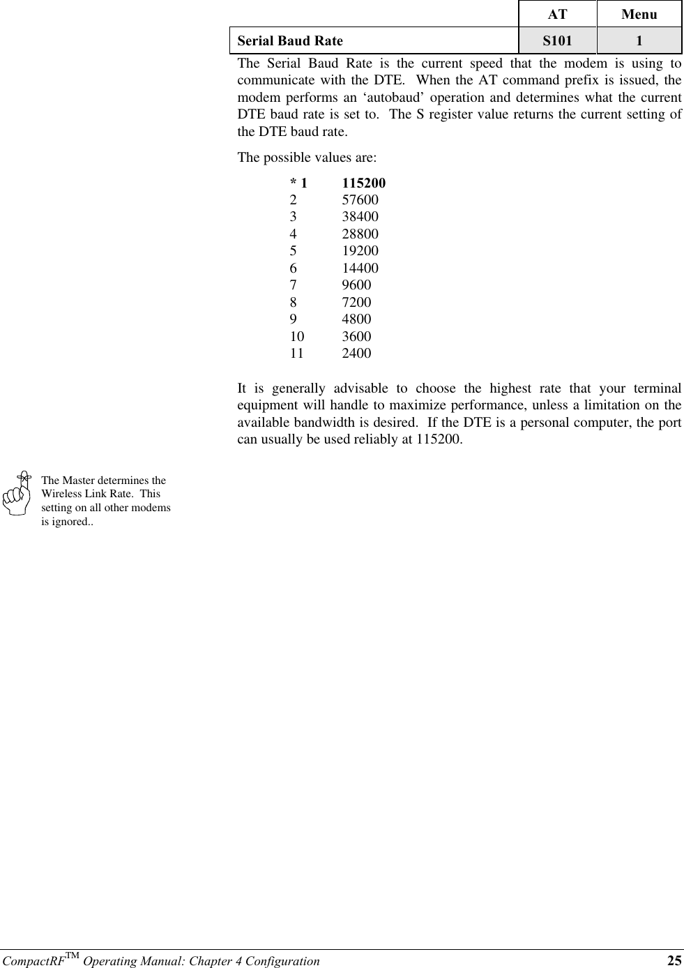 CompactRFTM Operating Manual: Chapter 4 Configuration 25The Master determines theWireless Link Rate.  Thissetting on all other modemsis ignored..AT MenuSerial Baud Rate S101 1The Serial Baud Rate is the current speed that the modem is using tocommunicate with the DTE.  When the AT command prefix is issued, themodem performs an ‘autobaud’ operation and determines what the currentDTE baud rate is set to.  The S register value returns the current setting ofthe DTE baud rate.The possible values are:* 1 1152002 576003 384004 288005 192006 144007 96008 72009 480010 360011 2400It is generally advisable to choose the highest rate that your terminalequipment will handle to maximize performance, unless a limitation on theavailable bandwidth is desired.  If the DTE is a personal computer, the portcan usually be used reliably at 115200.