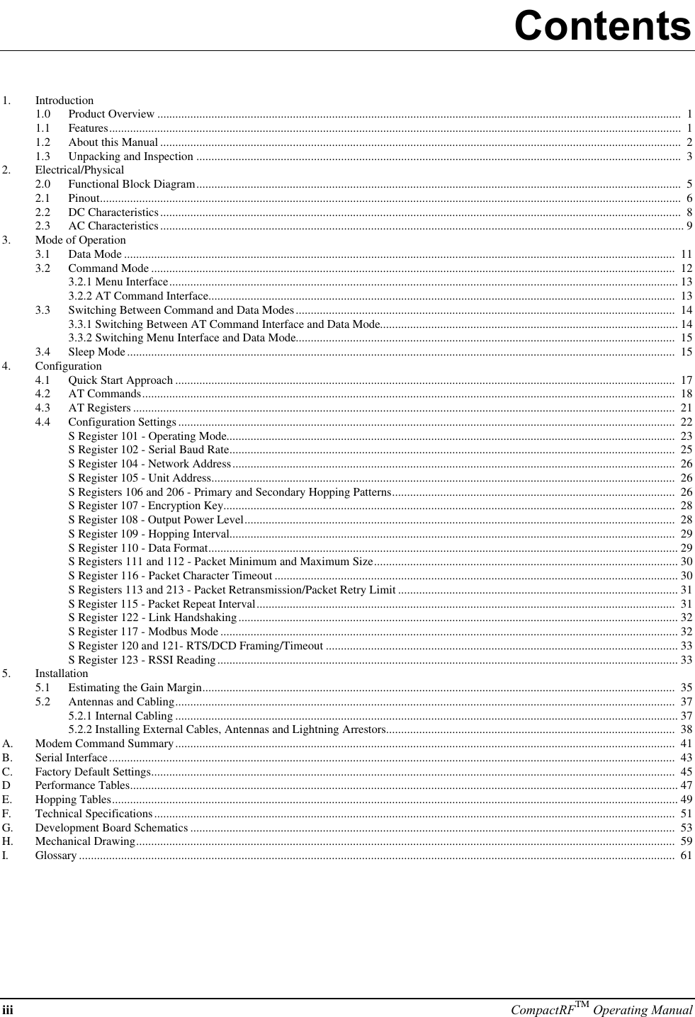 iii CompactRFTM Operating ManualContents1. Introduction1.0 Product Overview ..............................................................................................................................................................................  11.1 Features..............................................................................................................................................................................................  11.2 About this Manual .............................................................................................................................................................................  21.3 Unpacking and Inspection .................................................................................................................................................................  32. Electrical/Physical2.0 Functional Block Diagram.................................................................................................................................................................  52.1 Pinout.................................................................................................................................................................................................  62.2 DC Characteristics.............................................................................................................................................................................  82.3 AC Characteristics.............................................................................................................................................................................. 93. Mode of Operation3.1 Data Mode .......................................................................................................................................................................................  113.2 Command Mode ..............................................................................................................................................................................  123.2.1 Menu Interface......................................................................................................................................................................... 133.2.2 AT Command Interface...........................................................................................................................................................  133.3 Switching Between Command and Data Modes..............................................................................................................................  143.3.1 Switching Between AT Command Interface and Data Mode................................................................................................... 143.3.2 Switching Menu Interface and Data Mode..............................................................................................................................  153.4 Sleep Mode......................................................................................................................................................................................  154. Configuration4.1 Quick Start Approach ......................................................................................................................................................................  174.2 AT Commands.................................................................................................................................................................................  184.3 AT Registers ....................................................................................................................................................................................  214.4 Configuration Settings.....................................................................................................................................................................  22S Register 101 - Operating Mode.....................................................................................................................................................  23S Register 102 - Serial Baud Rate....................................................................................................................................................  25S Register 104 - Network Address...................................................................................................................................................  26S Register 105 - Unit Address..........................................................................................................................................................  26S Registers 106 and 206 - Primary and Secondary Hopping Patterns..............................................................................................  26S Register 107 - Encryption Key......................................................................................................................................................  28S Register 108 - Output Power Level...............................................................................................................................................  28S Register 109 - Hopping Interval....................................................................................................................................................  29S Register 110 - Data Format............................................................................................................................................................ 29S Registers 111 and 112 - Packet Minimum and Maximum Size..................................................................................................... 30S Register 116 - Packet Character Timeout ...................................................................................................................................... 30S Registers 113 and 213 - Packet Retransmission/Packet Retry Limit ............................................................................................. 31S Register 115 - Packet Repeat Interval...........................................................................................................................................  31S Register 122 - Link Handshaking.................................................................................................................................................. 32S Register 117 - Modbus Mode ........................................................................................................................................................ 32S Register 120 and 121- RTS/DCD Framing/Timeout ..................................................................................................................... 33S Register 123 - RSSI Reading......................................................................................................................................................... 335. Installation5.1 Estimating the Gain Margin.............................................................................................................................................................  355.2 Antennas and Cabling......................................................................................................................................................................  375.2.1 Internal Cabling ....................................................................................................................................................................... 375.2.2 Installing External Cables, Antennas and Lightning Arrestors................................................................................................  38A. Modem Command Summary......................................................................................................................................................................  41B. Serial Interface............................................................................................................................................................................................  43C. Factory Default Settings..............................................................................................................................................................................  45DPerformance Tables...................................................................................................................................................................................... 47E. Hopping Tables............................................................................................................................................................................................ 49F. Technical Specifications.............................................................................................................................................................................  51G. Development Board Schematics .................................................................................................................................................................  53H. Mechanical Drawing...................................................................................................................................................................................  59I. Glossary ......................................................................................................................................................................................................  61