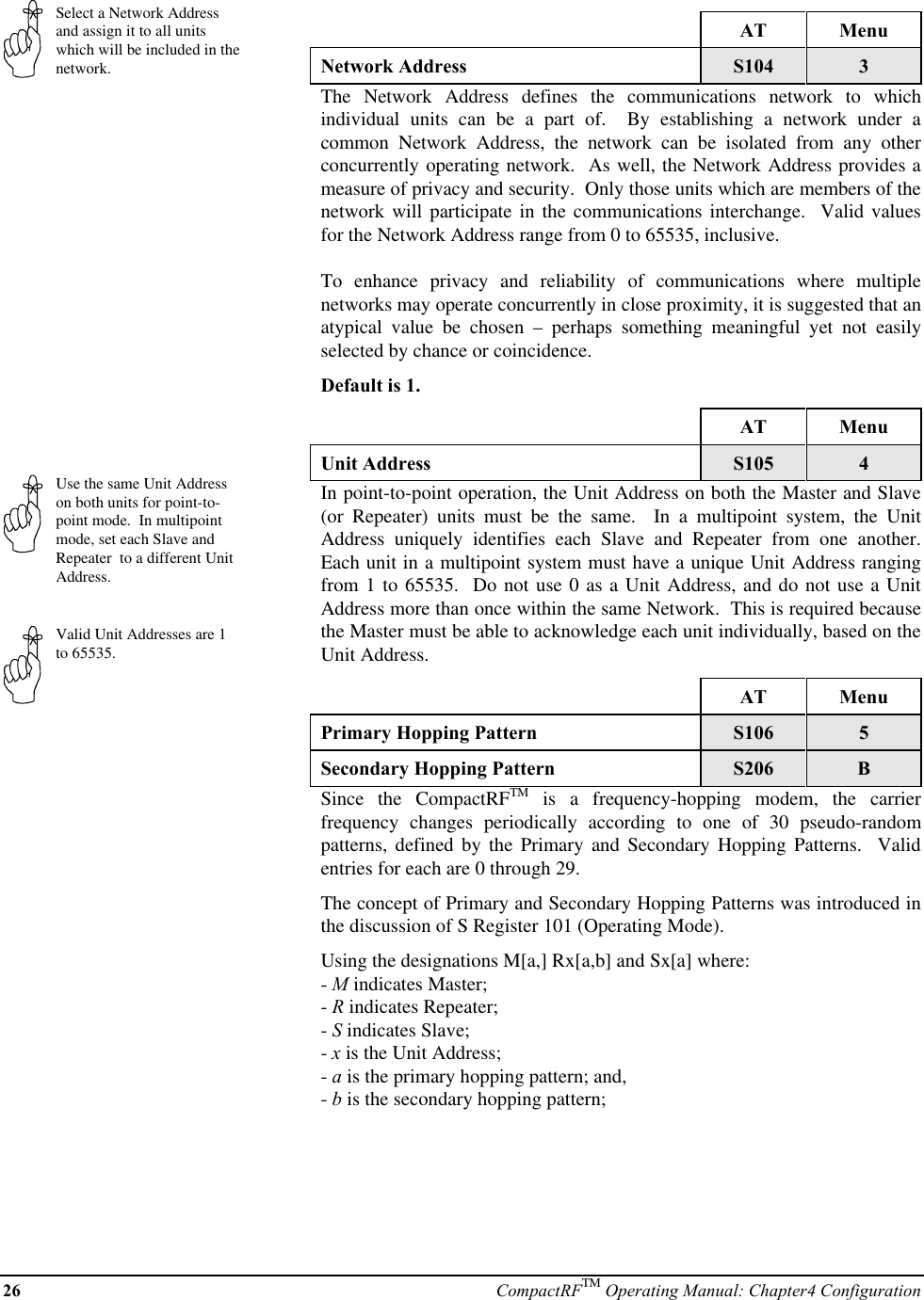 26 CompactRFTM Operating Manual: Chapter4 ConfigurationSelect a Network Addressand assign it to all unitswhich will be included in thenetwork.Use the same Unit Addresson both units for point-to-point mode.  In multipointmode, set each Slave andRepeater  to a different UnitAddress.Valid Unit Addresses are 1to 65535.AT MenuNetwork Address S104 3The Network Address defines the communications network to whichindividual units can be a part of.  By establishing a network under acommon Network Address, the network can be isolated from any otherconcurrently operating network.  As well, the Network Address provides ameasure of privacy and security.  Only those units which are members of thenetwork will participate in the communications interchange.  Valid valuesfor the Network Address range from 0 to 65535, inclusive.To enhance privacy and reliability of communications where multiplenetworks may operate concurrently in close proximity, it is suggested that anatypical value be chosen – perhaps something meaningful yet not easilyselected by chance or coincidence.Default is 1.AT MenuUnit Address S105 4In point-to-point operation, the Unit Address on both the Master and Slave(or Repeater) units must be the same.  In a multipoint system, the UnitAddress uniquely identifies each Slave and Repeater from one another.Each unit in a multipoint system must have a unique Unit Address rangingfrom 1 to 65535.  Do not use 0 as a Unit Address, and do not use a UnitAddress more than once within the same Network.  This is required becausethe Master must be able to acknowledge each unit individually, based on theUnit Address.AT MenuPrimary Hopping Pattern S106 5Secondary Hopping Pattern S206 BSince the CompactRFTM is a frequency-hopping modem, the carrierfrequency changes periodically according to one of 30 pseudo-randompatterns, defined by the Primary and Secondary Hopping Patterns.  Validentries for each are 0 through 29.The concept of Primary and Secondary Hopping Patterns was introduced inthe discussion of S Register 101 (Operating Mode).Using the designations M[a,] Rx[a,b] and Sx[a] where:- M indicates Master;- R indicates Repeater;- S indicates Slave;- x is the Unit Address;- a is the primary hopping pattern; and,- b is the secondary hopping pattern;