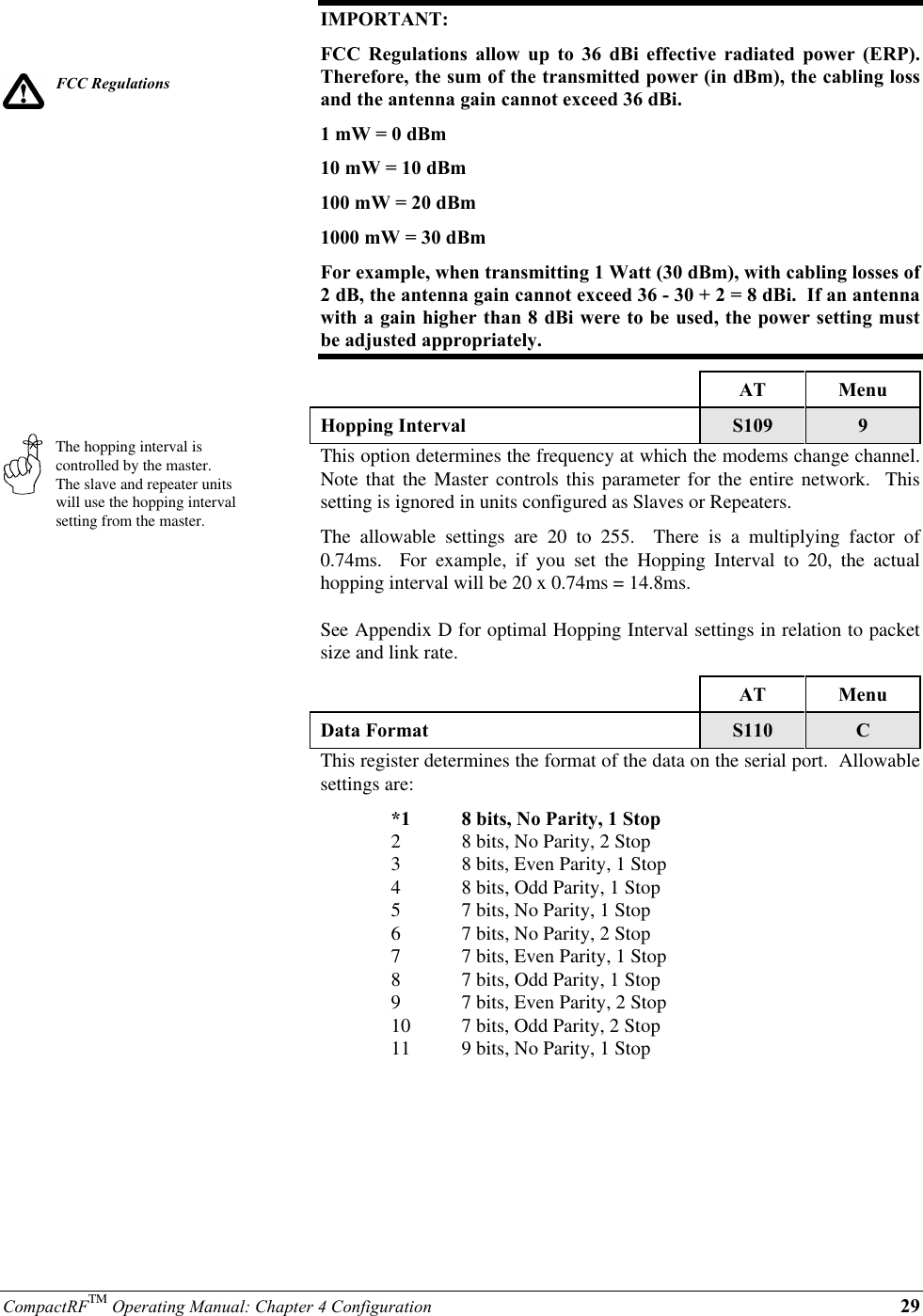 CompactRFTM Operating Manual: Chapter 4 Configuration 29FCC RegulationsThe hopping interval iscontrolled by the master.The slave and repeater unitswill use the hopping intervalsetting from the master.IMPORTANT:FCC Regulations allow up to 36 dBi effective radiated power (ERP).Therefore, the sum of the transmitted power (in dBm), the cabling lossand the antenna gain cannot exceed 36 dBi.1 mW = 0 dBm10 mW = 10 dBm100 mW = 20 dBm1000 mW = 30 dBmFor example, when transmitting 1 Watt (30 dBm), with cabling losses of2 dB, the antenna gain cannot exceed 36 - 30 + 2 = 8 dBi.  If an antennawith a gain higher than 8 dBi were to be used, the power setting mustbe adjusted appropriately.AT MenuHopping Interval S109 9This option determines the frequency at which the modems change channel.Note that the Master controls this parameter for the entire network.  Thissetting is ignored in units configured as Slaves or Repeaters.The allowable settings are 20 to 255.  There is a multiplying factor of0.74ms.  For example, if you set the Hopping Interval to 20, the actualhopping interval will be 20 x 0.74ms = 14.8ms.See Appendix D for optimal Hopping Interval settings in relation to packetsize and link rate.AT MenuData Format S110 CThis register determines the format of the data on the serial port.  Allowablesettings are:*1 8 bits, No Parity, 1 Stop28 bits, No Parity, 2 Stop38 bits, Even Parity, 1 Stop48 bits, Odd Parity, 1 Stop57 bits, No Parity, 1 Stop67 bits, No Parity, 2 Stop77 bits, Even Parity, 1 Stop87 bits, Odd Parity, 1 Stop97 bits, Even Parity, 2 Stop10 7 bits, Odd Parity, 2 Stop11 9 bits, No Parity, 1 Stop