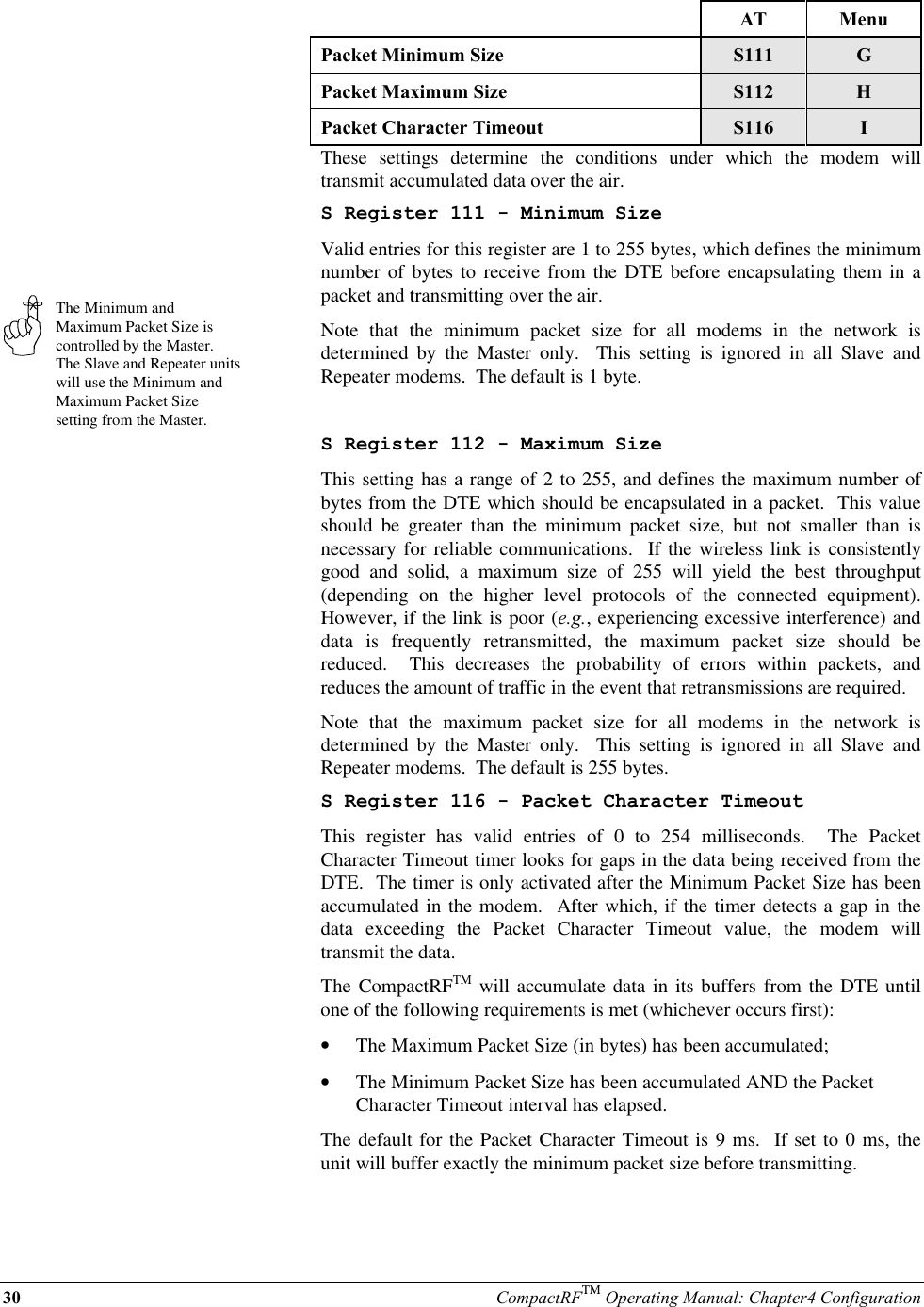 30 CompactRFTM Operating Manual: Chapter4 ConfigurationThe Minimum andMaximum Packet Size iscontrolled by the Master.The Slave and Repeater unitswill use the Minimum andMaximum Packet Sizesetting from the Master.AT MenuPacket Minimum Size S111 GPacket Maximum Size S112 HPacket Character Timeout S116 IThese settings determine the conditions under which the modem willtransmit accumulated data over the air.S Register 111 - Minimum SizeValid entries for this register are 1 to 255 bytes, which defines the minimumnumber of bytes to receive from the DTE before encapsulating them in apacket and transmitting over the air.Note that the minimum packet size for all modems in the network isdetermined by the Master only.  This setting is ignored in all Slave andRepeater modems.  The default is 1 byte.S Register 112 - Maximum SizeThis setting has a range of 2 to 255, and defines the maximum number ofbytes from the DTE which should be encapsulated in a packet.  This valueshould be greater than the minimum packet size, but not smaller than isnecessary for reliable communications.  If the wireless link is consistentlygood and solid, a maximum size of 255 will yield the best throughput(depending on the higher level protocols of the connected equipment).However, if the link is poor (e.g., experiencing excessive interference) anddata is frequently retransmitted, the maximum packet size should bereduced.  This decreases the probability of errors within packets, andreduces the amount of traffic in the event that retransmissions are required.Note that the maximum packet size for all modems in the network isdetermined by the Master only.  This setting is ignored in all Slave andRepeater modems.  The default is 255 bytes.S Register 116 - Packet Character TimeoutThis register has valid entries of 0 to 254 milliseconds.  The PacketCharacter Timeout timer looks for gaps in the data being received from theDTE.  The timer is only activated after the Minimum Packet Size has beenaccumulated in the modem.  After which, if the timer detects a gap in thedata exceeding the Packet Character Timeout value, the modem willtransmit the data.The CompactRFTM will accumulate data in its buffers from the DTE untilone of the following requirements is met (whichever occurs first):•  The Maximum Packet Size (in bytes) has been accumulated;•  The Minimum Packet Size has been accumulated AND the PacketCharacter Timeout interval has elapsed.The default for the Packet Character Timeout is 9 ms.  If set to 0 ms, theunit will buffer exactly the minimum packet size before transmitting.