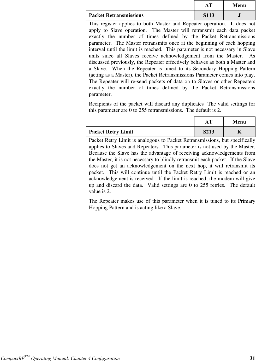 CompactRFTM Operating Manual: Chapter 4 Configuration 31AT MenuPacket Retransmissions S113 JThis register applies to both Master and Repeater operation.  It does notapply to Slave operation.  The Master will retransmit each data packetexactly the number of times defined by the Packet Retransmissionsparameter.  The Master retransmits once at the beginning of each hoppinginterval until the limit is reached.  This parameter is not necessary in Slaveunits since all Slaves receive acknowledgement from the Master.  Asdiscussed previously, the Repeater effectively behaves as both a Master anda Slave.  When the Repeater is tuned to its Secondary Hopping Pattern(acting as a Master), the Packet Retransmissions Parameter comes into play.The Repeater will re-send packets of data on to Slaves or other Repeatersexactly the number of times defined by the Packet Retransmissionsparameter.Recipients of the packet will discard any duplicates  The valid settings forthis parameter are 0 to 255 retransmissions.  The default is 2.AT MenuPacket Retry Limit S213 KPacket Retry Limit is analogous to Packet Retransmissions, but specificallyapplies to Slaves and Repeaters.  This parameter is not used by the Master.Because the Slave has the advantage of receiving acknowledgements fromthe Master, it is not necessary to blindly retransmit each packet.  If the Slavedoes not get an acknowledgement on the next hop, it will retransmit itspacket.  This will continue until the Packet Retry Limit is reached or anacknowledgement is received.  If the limit is reached, the modem will giveup and discard the data.  Valid settings are 0 to 255 retries.  The defaultvalue is 2.The Repeater makes use of this parameter when it is tuned to its PrimaryHopping Pattern and is acting like a Slave.