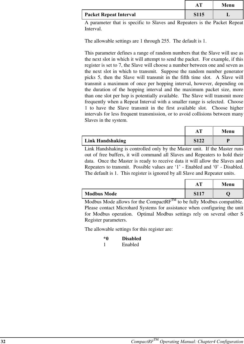 32 CompactRFTM Operating Manual: Chapter4 ConfigurationAT MenuPacket Repeat Interval S115 LA parameter that is specific to Slaves and Repeaters is the Packet RepeatInterval.The allowable settings are 1 through 255.  The default is 1.This parameter defines a range of random numbers that the Slave will use asthe next slot in which it will attempt to send the packet.  For example, if thisregister is set to 7, the Slave will choose a number between one and seven asthe next slot in which to transmit.  Suppose the random number generatorpicks 5, then the Slave will transmit in the fifth time slot.  A Slave willtransmit a maximum of once per hopping interval, however, depending onthe duration of the hopping interval and the maximum packet size, morethan one slot per hop is potentially available.  The Slave will transmit morefrequently when a Repeat Interval with a smaller range is selected.  Choose1 to have the Slave transmit in the first available slot.  Choose higherintervals for less frequent transmission, or to avoid collisions between manySlaves in the system.AT MenuLink Handshaking S122 PLink Handshaking is controlled only by the Master unit.  If the Master runsout of free buffers, it will command all Slaves and Repeaters to hold theirdata.  Once the Master is ready to receive data it will allow the Slaves andRepeaters to transmit.  Possible values are ‘1’ - Enabled and ‘0’ - Disabled.The default is 1.  This register is ignored by all Slave and Repeater units.AT MenuModbus Mode S117 QModbus Mode allows for the CompactRFTM to be fully Modbus compatible.Please contact Microhard Systems for assistance when configuring the unitfor  Modbus operation.  Optimal Modbus settings rely on several other SRegister parameters.The allowable settings for this register are:*0 Disabled1Enabled