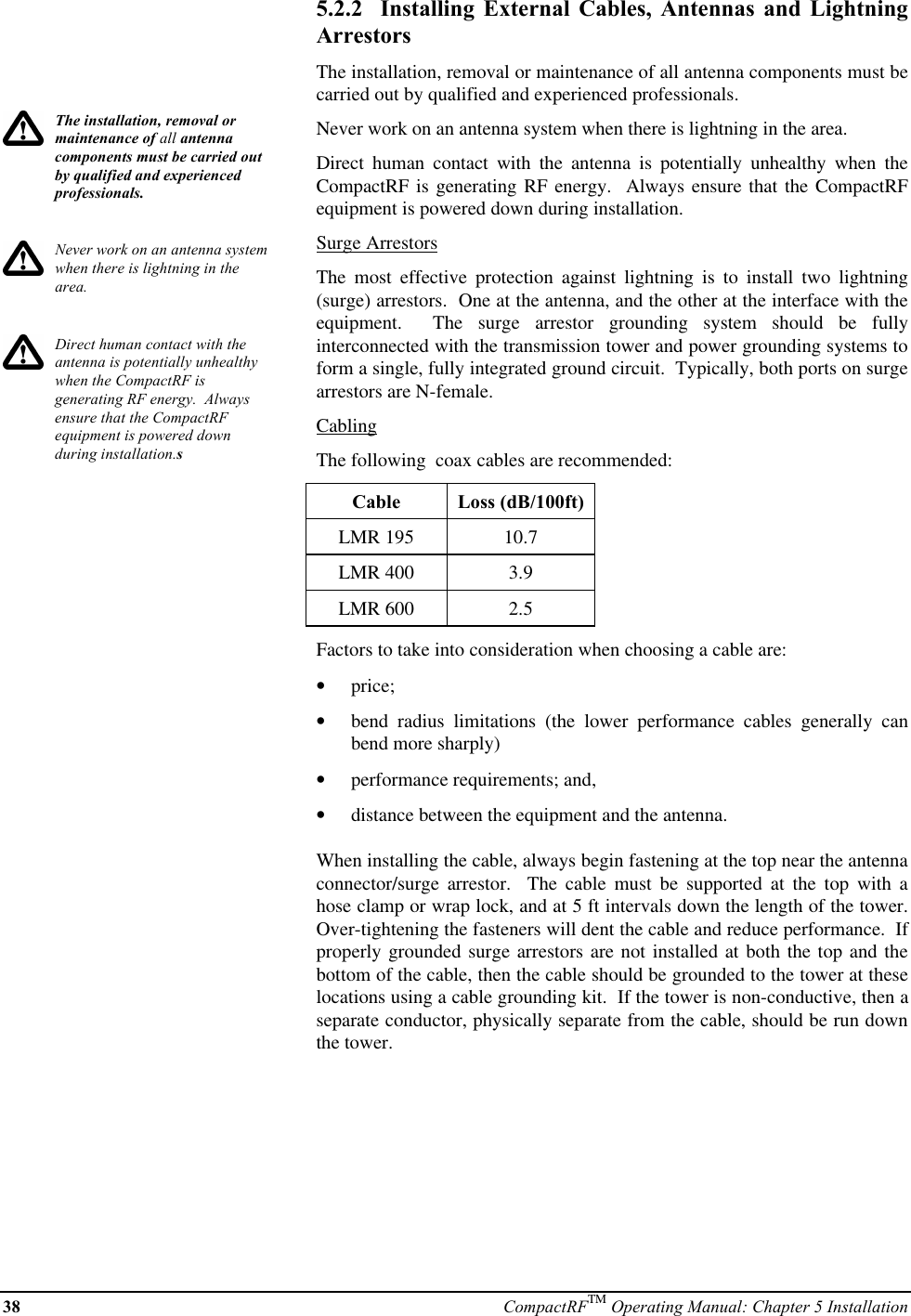 38 CompactRFTM Operating Manual: Chapter 5 InstallationThe installation, removal ormaintenance of all antennacomponents must be carried outby qualified and experiencedprofessionals.Never work on an antenna systemwhen there is lightning in thearea.Direct human contact with theantenna is potentially unhealthywhen the CompactRF isgenerating RF energy.  Alwaysensure that the CompactRFequipment is powered downduring installation.s5.2.2  Installing External Cables, Antennas and LightningArrestorsThe installation, removal or maintenance of all antenna components must becarried out by qualified and experienced professionals.Never work on an antenna system when there is lightning in the area.Direct human contact with the antenna is potentially unhealthy when theCompactRF is generating RF energy.  Always ensure that the CompactRFequipment is powered down during installation.Surge ArrestorsThe most effective protection against lightning is to install two lightning(surge) arrestors.  One at the antenna, and the other at the interface with theequipment.  The surge arrestor grounding system should be fullyinterconnected with the transmission tower and power grounding systems toform a single, fully integrated ground circuit.  Typically, both ports on surgearrestors are N-female.CablingThe following  coax cables are recommended:Cable Loss (dB/100ft)LMR 195 10.7LMR 400 3.9LMR 600 2.5Factors to take into consideration when choosing a cable are:•  price;•  bend radius limitations (the lower performance cables generally canbend more sharply)•  performance requirements; and,•  distance between the equipment and the antenna.When installing the cable, always begin fastening at the top near the antennaconnector/surge  arrestor.  The cable must be supported at the top with ahose clamp or wrap lock, and at 5 ft intervals down the length of the tower.Over-tightening the fasteners will dent the cable and reduce performance.  Ifproperly grounded surge arrestors are not installed at both the top and thebottom of the cable, then the cable should be grounded to the tower at theselocations using a cable grounding kit.  If the tower is non-conductive, then aseparate conductor, physically separate from the cable, should be run downthe tower.