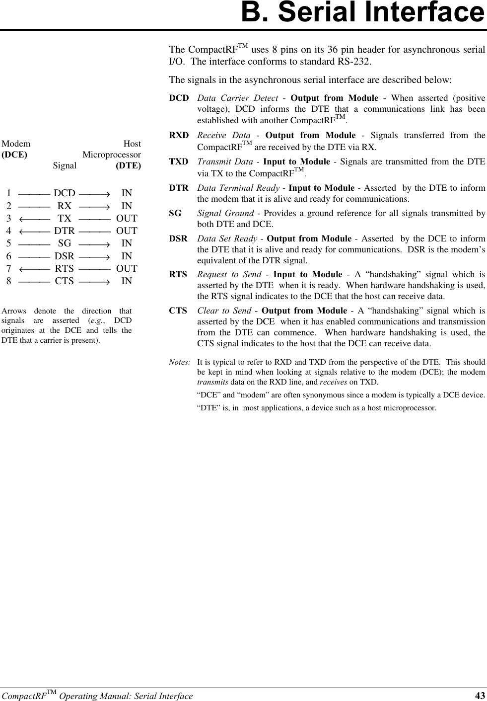 CompactRFTM Operating Manual: Serial Interface 43B. Serial InterfaceModem(DCE)SignalHostMicroprocessor(DTE)1 DCD →IN2 RX →IN3← TX  OUT4← DTR  OUT5 SG →IN6 DSR →IN7← RTS  OUT8 CTS →INArrows denote the direction thatsignals are asserted (e.g., DCDoriginates at the DCE and tells theDTE that a carrier is present).The CompactRFTM uses 8 pins on its 36 pin header for asynchronous serialI/O.  The interface conforms to standard RS-232.The signals in the asynchronous serial interface are described below:DCD Data Carrier Detect - Output from Module - When asserted (positivevoltage), DCD informs the DTE that a communications link has beenestablished with another CompactRFTM.RXD Receive Data - Output from Module - Signals transferred from theCompactRFTM are received by the DTE via RX.TXD Transmit Data - Input to Module - Signals are transmitted from the DTEvia TX to the CompactRFTM.DTR Data Terminal Ready - Input to Module - Asserted  by the DTE to informthe modem that it is alive and ready for communications.SG Signal Ground - Provides a ground reference for all signals transmitted byboth DTE and DCE.DSR Data Set Ready - Output from Module - Asserted  by the DCE to informthe DTE that it is alive and ready for communications.  DSR is the modem’sequivalent of the DTR signal.RTS Request to Send - Input to Module - A “handshaking” signal which isasserted by the DTE  when it is ready.  When hardware handshaking is used,the RTS signal indicates to the DCE that the host can receive data.CTS Clear to Send - Output from Module - A “handshaking” signal which isasserted by the DCE  when it has enabled communications and transmissionfrom the DTE can commence.  When hardware handshaking is used, theCTS signal indicates to the host that the DCE can receive data.Notes: It is typical to refer to RXD and TXD from the perspective of the DTE.  This shouldbe kept in mind when looking at signals relative to the modem (DCE); the modemtransmits data on the RXD line, and receives on TXD.“DCE” and “modem” are often synonymous since a modem is typically a DCE device.“DTE” is, in  most applications, a device such as a host microprocessor.