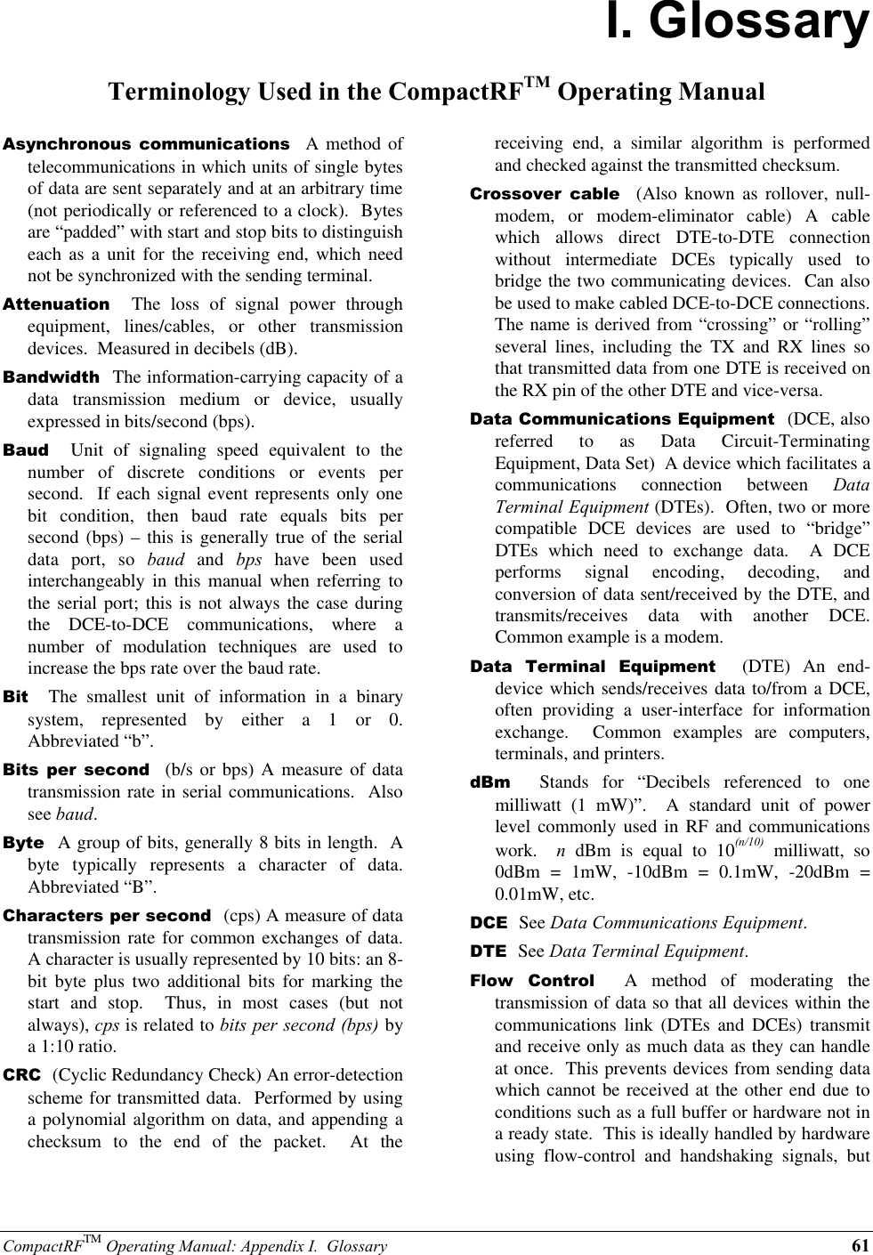 CompactRFTM Operating Manual: Appendix I.  Glossary 61I. GlossaryTerminology Used in the CompactRFTM Operating ManualAsynchronous communications  A method oftelecommunications in which units of single bytesof data are sent separately and at an arbitrary time(not periodically or referenced to a clock).  Bytesare “padded” with start and stop bits to distinguisheach as a unit for the receiving end, which neednot be synchronized with the sending terminal.Attenuation  The loss of signal power throughequipment, lines/cables, or other transmissiondevices.  Measured in decibels (dB).Bandwidth  The information-carrying capacity of adata transmission medium or device, usuallyexpressed in bits/second (bps).Baud  Unit of signaling speed equivalent to thenumber of discrete conditions or events persecond.  If each signal event represents only onebit condition, then baud rate equals bits persecond (bps) – this is generally true of the serialdata port, so baud and bps have been usedinterchangeably in this manual when referring tothe serial port; this is not always the case duringthe DCE-to-DCE communications, where anumber of modulation techniques are used toincrease the bps rate over the baud rate.Bit  The smallest unit of information in a binarysystem, represented by either a 1 or 0.Abbreviated “b”.Bits per second  (b/s or bps) A measure of datatransmission rate in serial communications.  Alsosee baud.Byte  A group of bits, generally 8 bits in length.  Abyte typically represents a character of data.Abbreviated “B”.Characters per second  (cps) A measure of datatransmission rate for common exchanges of data.A character is usually represented by 10 bits: an 8-bit byte plus two additional bits for marking thestart and stop.  Thus, in most cases (but notalways), cps is related to bits per second (bps) bya 1:10 ratio.CRC  (Cyclic Redundancy Check) An error-detectionscheme for transmitted data.  Performed by usinga polynomial algorithm on data, and appending achecksum to the end of the packet.  At thereceiving end, a similar algorithm is performedand checked against the transmitted checksum.Crossover cable  (Also known as rollover, null-modem, or modem-eliminator cable) A cablewhich allows direct DTE-to-DTE connectionwithout intermediate DCEs typically used tobridge the two communicating devices.  Can alsobe used to make cabled DCE-to-DCE connections.The name is derived from “crossing” or “rolling”several lines, including the TX and RX lines sothat transmitted data from one DTE is received onthe RX pin of the other DTE and vice-versa.Data Communications Equipment  (DCE, alsoreferred to as Data Circuit-TerminatingEquipment, Data Set)  A device which facilitates acommunications connection between DataTerminal Equipment (DTEs).  Often, two or morecompatible DCE devices are used to “bridge”DTEs which need to exchange data.  A DCEperforms signal encoding, decoding, andconversion of data sent/received by the DTE, andtransmits/receives data with another DCE.Common example is a modem.Data Terminal Equipment  (DTE) An end-device which sends/receives data to/from a DCE,often providing a user-interface for informationexchange.  Common examples are computers,terminals, and printers.dBm  Stands for “Decibels referenced to onemilliwatt (1 mW)”.  A standard unit of powerlevel commonly used in RF and communicationswork.  n dBm is equal to 10(n/10) milliwatt, so0dBm = 1mW, -10dBm = 0.1mW, -20dBm =0.01mW, etc.DCE  See Data Communications Equipment.DTE  See Data Terminal Equipment.Flow Control  A method of moderating thetransmission of data so that all devices within thecommunications link (DTEs and DCEs) transmitand receive only as much data as they can handleat once.  This prevents devices from sending datawhich cannot be received at the other end due toconditions such as a full buffer or hardware not ina ready state.  This is ideally handled by hardwareusing flow-control and handshaking signals, but