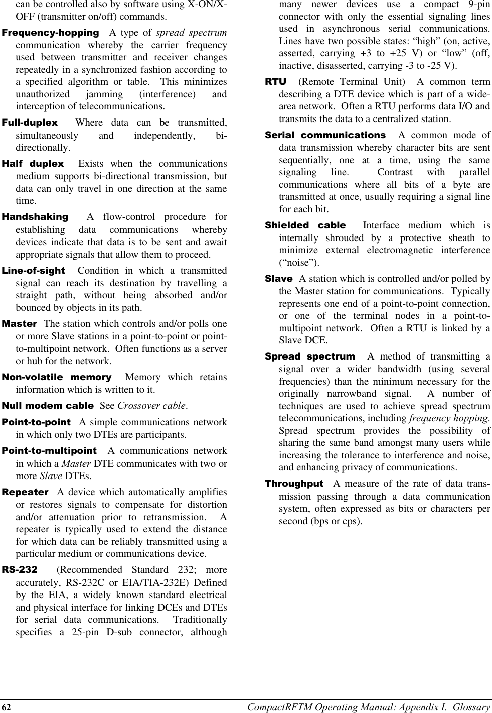 62 CompactRFTM Operating Manual: Appendix I.  Glossarycan be controlled also by software using X-ON/X-OFF (transmitter on/off) commands.Frequency-hopping  A type of spread spectrumcommunication whereby the carrier frequencyused between transmitter and receiver changesrepeatedly in a synchronized fashion according toa specified algorithm or table.  This minimizesunauthorized jamming (interference) andinterception of telecommunications.Full-duplex  Where data can be transmitted,simultaneously and independently, bi-directionally.Half duplex  Exists when the communicationsmedium supports bi-directional transmission, butdata can only travel in one direction at the sametime.Handshaking  A flow-control procedure forestablishing data communications wherebydevices indicate that data is to be sent and awaitappropriate signals that allow them to proceed.Line-of-sight  Condition in which a transmittedsignal can reach its destination by travelling astraight path, without being absorbed and/orbounced by objects in its path.Master  The station which controls and/or polls oneor more Slave stations in a point-to-point or point-to-multipoint network.  Often functions as a serveror hub for the network.Non-volatile memory  Memory which retainsinformation which is written to it.Null modem cable  See Crossover cable.Point-to-point  A simple communications networkin which only two DTEs are participants.Point-to-multipoint  A communications networkin which a Master DTE communicates with two ormore Slave DTEs.Repeater  A device which automatically amplifiesor restores signals to compensate for distortionand/or attenuation prior to retransmission.  Arepeater is typically used to extend the distancefor which data can be reliably transmitted using aparticular medium or communications device.RS-232  (Recommended Standard 232; moreaccurately, RS-232C or EIA/TIA-232E) Definedby the EIA, a widely known standard electricaland physical interface for linking DCEs and DTEsfor serial data communications.  Traditionallyspecifies a 25-pin D-sub connector, althoughmany newer devices use a compact 9-pinconnector with only the essential signaling linesused in asynchronous serial communications.Lines have two possible states: “high” (on, active,asserted, carrying +3 to +25 V) or “low” (off,inactive, disasserted, carrying -3 to -25 V).RTU  (Remote Terminal Unit)  A common termdescribing a DTE device which is part of a wide-area network.  Often a RTU performs data I/O andtransmits the data to a centralized station.Serial communications  A common mode ofdata transmission whereby character bits are sentsequentially, one at a time, using the samesignaling line.  Contrast with parallelcommunications where all bits of a byte aretransmitted at once, usually requiring a signal linefor each bit.Shielded cable  Interface medium which isinternally shrouded by a protective sheath tominimize external electromagnetic interference(“noise”).Slave  A station which is controlled and/or polled bythe Master station for communications.  Typicallyrepresents one end of a point-to-point connection,or one of the terminal nodes in a point-to-multipoint network.  Often a RTU is linked by aSlave DCE.Spread spectrum  A method of transmitting asignal over a wider bandwidth (using severalfrequencies) than the minimum necessary for theoriginally narrowband signal.  A number oftechniques are used to achieve spread spectrumtelecommunications, including frequency hopping.Spread spectrum provides the possibility ofsharing the same band amongst many users whileincreasing the tolerance to interference and noise,and enhancing privacy of communications.Throughput  A measure of the rate of data trans-mission passing through a data communicationsystem, often expressed as bits or characters persecond (bps or cps).